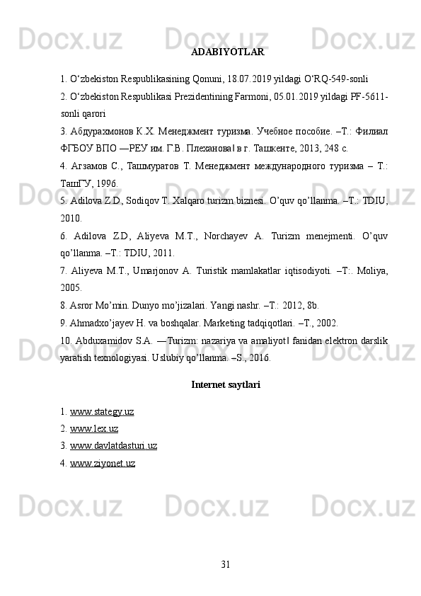   ADABIYOTLAR
1. O‘zbekiston Respublikasining Qonuni, 18.07.2019 yildagi O‘RQ-549-sonli 
2. O‘zbekiston Respublikasi Prezidentining Farmoni, 05.01.2019 yildagi PF-5611-
sonli qarori
3. Абдурахмонов К.Х. Менеджмент туризма. Учебное пособие. –Т.: Филиал
ФГБОУ ВПО ―РЕУ им. Г.В. Плеханова  в г. Ташкенте, 2013, 248 с. ‖
4.   Агзамов   С.,   Ташмуратов   Т.   Менеджмент   международного   туризма   –   Т.:
ТашГУ, 1996.  
5. Adilova Z.D, Sodiqov T. Xalqaro turizm biznesi. O’quv qo’llanma.  – T.: TDIU,
2010. 
6.   Adilova   Z.D,   Aliyeva   M.T.,   Norchayev   A.   Turizm   menejmenti.   O’quv
qo’llanma.  – T.: TDIU, 2011. 
7.   Aliyeva   M.T.,   Umarjonov   A.   Turistik   mamlakatlar   iqtisodiyoti.   – T:.   Moliya,
2005. 
8. Asror Mo’min. Dunyo mo’jizalari. Yangi nashr.  – T.: 2012, 8b. 
9. Ahmadxo’jayev H. va boshqalar. Marketing tadqiqotlari.  – T., 2002. 
10. Abduxamidov S.A. ―Turizm: nazariya va amaliyot  fanidan elektron darslik	
‖
yaratish texnologiyasi. Uslubiy qo’llanma. –S., 2016. 
Internet   saytlari
1.   www.stategy.uz
2.  www.lex.uz
3.  www.    davlatdasturi    .uz   
4.  www.ziyonet.uz
31   