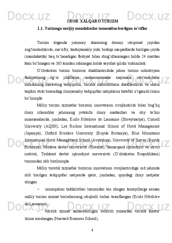 I BOB. XALQARO TURIZM
1.1. Turizmga xorijiy mamlakatlar tomonidan berilgan ta’riflar
Turizm   deganda   jismoniy   shaxsning   doimiy   istiqomat   joyidan
sog lomlashtirish, ma rifiy, kasbiyamaliy yoki boshqa maqsadlarda borilgan joydaʻ ʼ
(mamlakatda)   haq   to lanadigan   faoliyat   bilan   shug ullanmagan   holda   24   soatdan	
ʻ ʻ
kam bo’lmagan va 365 kundan oshmagan holda sayohat qilishi tushuniladi.  
O’zbekiston   turizm   bozorini   shakllantirishda   jahon   turizm   industriyasi
faoliyatining   ilg’or   jihatlarini,   mehmonxonalar   majmuasi,   iste’molchilar
xohishining   marketing   tadqiqotini,   turistik   mahsulotlarni   shakllantirish   va   ularni
taqdim etish borasidagi ilmiyamaliy tadqiqotlar natijalarini batafsil o’rganish lozim
bo’lmoqda. 
Milliy   turizm   xizmatlar   bozorini   innovatsion   rivojlantirish   bilan   bog’liq
ilmiy   izlanishlar   jahonning   yetakchi   ilmiy   markazlari   va   oliy   ta’lim
muassasalarida,   jumladan,   Ecole   Hôtelière   de   Lausanne   (Shveytsariya),   Cornell
University   (AQSH),   Les   Roches   International   School   of   Hotel   Management
(Ispaniya),   Oxford   Brookes   University   (Buyuk   Britaniya),   Blue   Mountains
International Hotel Management School (Avstraliya), University of Surrey (Buyuk
Britaniya), Moskva  davlat  universiteti  (Rossiya), Samarqand iqtisodiyot  va  servis
instituti,   Toshkent   davlat   iqtisodiyot   universiteti   (O’zbekiston   Respublikasi)
tomonidan olib borilmoqda. 
Milliy   turistik   xizmatlar   bozorini   innovatsion   rivojlantirishga   oid   jahonda
olib   borilgan   tadqiqotlar   natijasida   qator,   jumladan,   quyidagi   ilmiy   natijalar
olingan: 
- umumjahon   tashkilotlari   tomonidan   tan   olingan   tamoyillarga   asosan
milliy   turizm   xizmat   bozorlarining   istiqbolli   turlari   tasniflangan   (Ecole   Hôtelière
de Lausanne); 
- turistik   xizmat   samaradorligini   oshirish   yuzasidan   turistik   klaster
tizimi asoslangan (Harvard Business School); 
4   