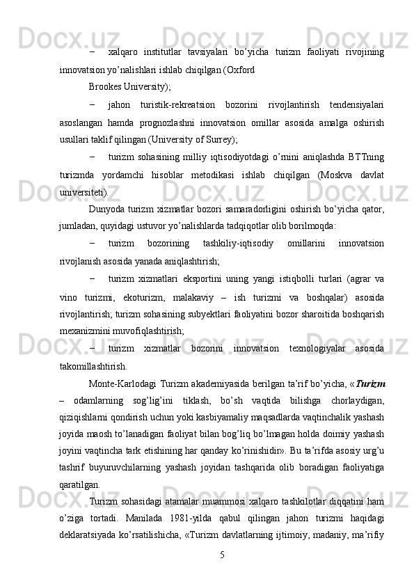 - xalqaro   institutlar   tavsiyalari   bo’yicha   turizm   faoliyati   rivojining
innovatsion yo’nalishlari ishlab chiqilgan (Oxford 
Brookes University); 
- jahon   turistik-rekreatsion   bozorini   rivojlantirish   tendensiyalari
asoslangan   hamda   prognozlashni   innovatsion   omillar   asosida   amalga   oshirish
usullari taklif qilingan (University of Surrey); 
- turizm   sohasining   milliy   iqtisodiyotdagi   o’rnini   aniqlashda   BTTning
turizmda   yordamchi   hisoblar   metodikasi   ishlab   chiqilgan   (Moskva   davlat
universiteti). 
Dunyoda  turizm   xizmatlar  bozori   samaradorligini   oshirish  bo’yicha  qator,
jumladan, quyidagi ustuvor yo’nalishlarda tadqiqotlar olib borilmoqda: 
- turizm   bozorining   tashkiliy-iqtisodiy   omillarini   innovatsion
rivojlanish asosida yanada aniqlashtirish; 
- turizm   xizmatlari   eksportini   uning   yangi   istiqbolli   turlari   (agrar   va
vino   turizmi,   ekoturizm,   malakaviy   –   ish   turizmi   va   boshqalar)   asosida
rivojlantirish; turizm sohasining subyektlari faoliyatini bozor sharoitida boshqarish
mexanizmini muvofiqlashtirish; 
- turizm   xizmatlar   bozorini   innovatsion   texnologiyalar   asosida
takomillashtirish. 
Monte-Karlodagi Turizm akademiyasida berilgan ta’rif bo’yicha, « Turizm
–   odamlarning   sog’lig’ini   tiklash,   bo’sh   vaqtida   bilishga   chorlaydigan,
qiziqishlarni qondirish uchun yoki kasbiyamaliy maqsadlarda vaqtinchalik yashash
joyida maosh to’lanadigan faoliyat bilan bog’liq bo’lmagan holda doimiy yashash
joyini vaqtincha tark etishining har qanday ko’rinishidir». Bu ta’rifda asosiy urg’u
tashrif   buyuruvchilarning   yashash   joyidan   tashqarida   olib   boradigan   faoliyatiga
qaratilgan. 
Turizm   sohasidagi   atamalar   muammosi   xalqaro   tashkilotlar   diqqatini   ham
o’ziga   tortadi.   Manilada   1981-yilda   qabul   qilingan   jahon   turizmi   haqidagi
deklaratsiyada ko’rsatilishicha,  «Turizm  davlatlarning ijtimoiy, madaniy, ma’rifiy
5   