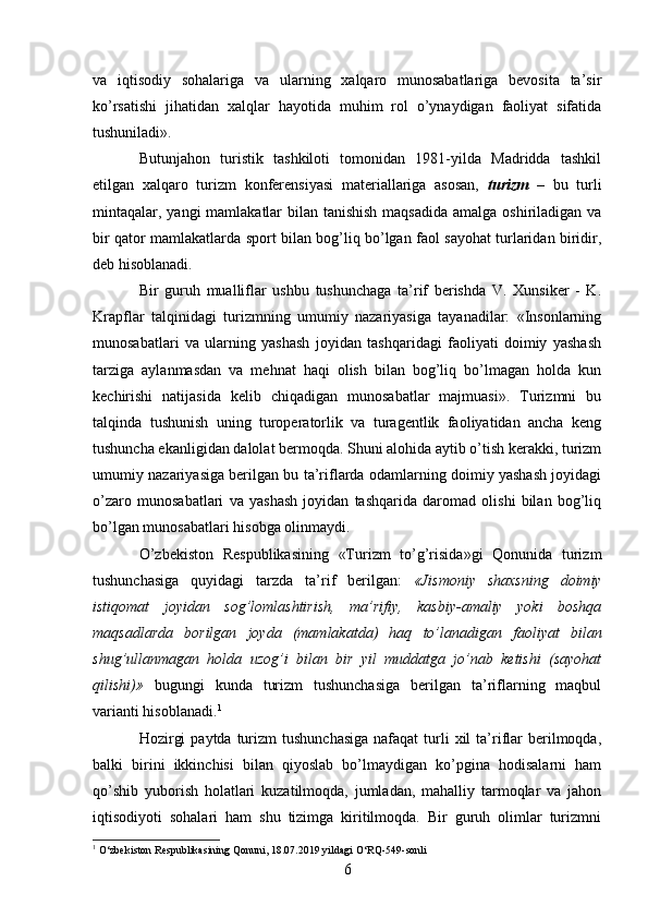 va   iqtisodiy   sohalariga   va   ularning   xalqaro   munosabatlariga   bevosita   ta’sir
ko’rsatishi   jihatidan   xalqlar   hayotida   muhim   rol   o’ynaydigan   faoliyat   sifatida
tushuniladi». 
Butunjahon   turistik   tashkiloti   tomonidan   1981-yilda   Madridda   tashkil
etilgan   xalqaro   turizm   konferensiyasi   materiallariga   asosan,   turizm   –   bu   turli
mintaqalar, yangi  mamlakatlar  bilan tanishish  maqsadida amalga oshiriladigan va
bir qator mamlakatlarda sport bilan bog’liq bo’lgan faol sayohat turlaridan biridir,
deb hisoblanadi. 
Bir   guruh   mualliflar   ushbu   tushunchaga   ta’rif   berishda   V.   Xunsiker   -   K.
Krapflar   talqinidagi   turizmning   umumiy   nazariyasiga   tayanadilar:   «Insonlarning
munosabatlari   va   ularning   yashash   joyidan   tashqaridagi   faoliyati   doimiy   yashash
tarziga   aylanmasdan   va   mehnat   haqi   olish   bilan   bog’liq   bo’lmagan   holda   kun
kechirishi   natijasida   kelib   chiqadigan   munosabatlar   majmuasi».   Turizmni   bu
talqinda   tushunish   uning   turoperatorlik   va   turagentlik   faoliyatidan   ancha   keng
tushuncha ekanligidan dalolat bermoqda. Shuni alohida aytib o’tish kerakki, turizm
umumiy nazariyasiga berilgan bu ta’riflarda odamlarning doimiy yashash joyidagi
o’zaro   munosabatlari   va   yashash   joyidan   tashqarida   daromad   olishi   bilan   bog’liq
bo’lgan munosabatlari hisobga olinmaydi. 
O’zbekiston   Respublikasining   «Turizm   to’g’risida»gi   Qonunida   turizm
tushunchasiga   quyidagi   tarzda   ta’rif   berilgan:   «Jismoniy   shaxsning   doimiy
istiqomat   joyidan   sog’lomlashtirish,   ma’rifiy,   kasbiy-amaliy   yoki   boshqa
maqsadlarda   borilgan   joyda   (mamlakatda)   haq   to’lanadigan   faoliyat   bilan
shug’ullanmagan   holda   uzog’i   bilan   bir   yil   muddatga   jo’nab   ketishi   (sayohat
qilishi)»   bugungi   kunda   turizm   tushunchasiga   berilgan   ta’riflarning   maqbul
varianti hisoblanadi. 1
Hozirgi   paytda  turizm   tushunchasiga   nafaqat  turli   xil  ta’riflar  berilmoqda,
balki   birini   ikkinchisi   bilan   qiyoslab   bo’lmaydigan   ko’pgina   hodisalarni   ham
qo’shib   yuborish   holatlari   kuzatilmoqda,   jumladan,   mahalliy   tarmoqlar   va   jahon
iqtisodiyoti   sohalari   ham   shu   tizimga   kiritilmoqda.   Bir   guruh   olimlar   turizmni
1
  O‘zbekiston Respublikasining Qonuni, 18.07.2019 yildagi O‘RQ-549-sonli
6   