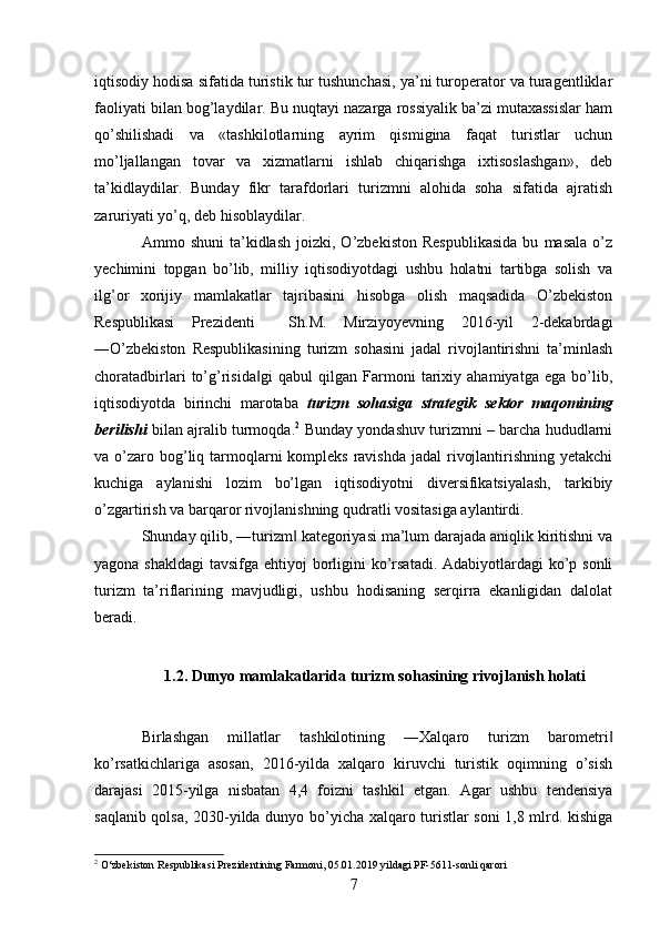 iqtisodiy hodisa sifatida turistik tur tushunchasi, ya’ni turoperator va turagentliklar
faoliyati bilan bog’laydilar. Bu nuqtayi nazarga rossiyalik ba’zi mutaxassislar ham
qo’shilishadi   va   «tashkilotlarning   ayrim   qismigina   faqat   turistlar   uchun
mo’ljallangan   tovar   va   xizmatlarni   ishlab   chiqarishga   ixtisoslashgan»,   deb
ta’kidlaydilar.   Bunday   fikr   tarafdorlari   turizmni   alohida   soha   sifatida   ajratish
zaruriyati yo’q, deb hisoblaydilar. 
Ammo  shuni   ta’kidlash   joizki,  O’zbekiston   Respublikasida   bu   masala   o’z
yechimini   topgan   bo’lib,   milliy   iqtisodiyotdagi   ushbu   holatni   tartibga   solish   va
ilg’or   xorijiy   mamlakatlar   tajribasini   hisobga   olish   maqsadida   O’zbekiston
Respublikasi   Prezidenti     Sh.M.   Mirziyoyevning   2016-yil   2-dekabrdagi
―O’zbekiston   Respublikasining   turizm   sohasini   jadal   rivojlantirishni   ta’minlash
choratadbirlari   to’g’risida gi   qabul   qilgan   Farmoni   tarixiy   ahamiyatga   ega   bo’lib,‖
iqtisodiyotda   birinchi   marotaba   turizm   sohasiga   strategik   sektor   maqomining
berilishi  bilan ajralib turmoqda. 2
 Bunday yondashuv turizmni – barcha hududlarni
va o’zaro bog’liq tarmoqlarni  kompleks  ravishda  jadal  rivojlantirishning yetakchi
kuchiga   aylanishi   lozim   bo’lgan   iqtisodiyotni   diversifikatsiyalash,   tarkibiy
o’zgartirish va barqaror rivojlanishning qudratli vositasiga aylantirdi. 
Shunday qilib, ―turizm  kategoriyasi ma’lum darajada aniqlik kiritishni va	
‖
yagona shakldagi  tavsifga ehtiyoj  borligini  ko’rsatadi. Adabiyotlardagi ko’p sonli
turizm   ta’riflarining   mavjudligi,   ushbu   hodisaning   serqirra   ekanligidan   dalolat
beradi. 
 
1.2.   Dunyo mamlakatlarida turizm sohasining rivojlanish holati  
 
Birlashgan   millatlar   tashkilotining   ―Xalqaro   turizm   barometri	
‖
ko’rsatkichlariga   asosan,   2016-yilda   xalqaro   kiruvchi   turistik   oqimning   o’sish
darajasi   2015-yilga   nisbatan   4,4   foizni   tashkil   etgan.   Agar   ushbu   tendensiya
saqlanib qolsa, 2030-yilda dunyo bo’yicha xalqaro turistlar soni 1,8 mlrd. kishiga
2
  O‘zbekiston Respublikasi Prezidentining Farmoni, 05.01.2019 yildagi PF-5611-sonli qarori
7   