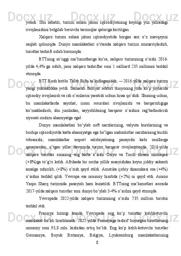 yetadi.   Shu   sababli,   turizm   sohasi   jahon   iqtisodiyotining   keyingi   yuz   yillikdagi
rivojlanishini belgilab beruvchi tarmoqlar qatoriga kiritilgan. 
Xalqaro   turizm   sohasi   jahon   iqtisodiyotida   borgan   sari   o’z   mavqeyini
saqlab   qolmoqda.   Dunyo   mamlakatlari   o’rtasida   xalqaro   turizm   ommaviylashib,
turistlar tashrifi oshib bormoqda. 
BTTning   so’nggi   ma’lumotlariga   ko’ra,   xalqaro   turizmning   o’sishi   2016-
yilda   4,4%   ga   oshib,   jami   xalqaro   tashriflar   soni   1   milliard   235   millionni   tashkil
etmoqda. 
BTT Bosh kotibi Taleb Rifai ta’kidlaganidek, ―2016-yilda xalqaro turizm
yangi   yuksaklikka   yetdi.   Samarali   faoliyat   sektori   dunyoning   juda   ko’p   joylarida
iqtisodiy rivojlanish va ish o’rinlarini yaratish uchun hissa qo’shdi. Shuning uchun,
bu   mamlakatlarda   sayohat,   inson   resurslari   rivojlanishi   va   barqarorligiga
ko’maklashish,   shu   jumladan,   sayyohlikning   barqaror   o’sishini   rag’batlantirish
siyosati muhim ahamiyatga ega . ‖
Dunyo   mamlakatlari   bo’ylab   neft   narxlarining,   valyuta   kurslarining   va
boshqa iqtisodiyotda katta ahamiyatga ega bo’lgan mahsulotlar narxlarining kuchli
tebranishi,   mamlakatlar   import   salohiyatining   pasayishi   kabi   omillarga
qaramasdan,   o’tgan   yillar   davomida   turizm   barqaror   rivojlanmoqda.   2016-yilda
xalqaro   turistlar   sonining   eng   katta   o’sishi   Osiyo   va   Tinch   okeani   mintaqasi
(+8%)ga   to’g’ri  keldi.  Afrikada   bir  necha   yillik  susayishdan  keyin  jiddiy  sakrash
amalga   oshirilib,   (+8%)   o’sish   qayd   etildi.   Amerika   ijobiy   dinamikasi   esa   (+4%)
o’sishni   tashkil   qildi.   Yevropa   esa   umumiy   hisobda   (+2%)   ni   qayd   etdi.   Ammo
Yaqin   Sharq   turizmida   pasayish   ham   kuzatildi.   BTTning   ma’lumotlari   asosida
2017-yilda xalqaro turistlar soni dunyo bo’ylab 3-4% o’sishni qayd etmoqda. 
Yevropada   2022-yilda   xalqaro   turizmning   o’sishi   735   million   turistni
tashkil etdi. 
Fransiya   hozirgi   kunda   Yevropada   eng   ko’p   turistlar   kelibketuvchi
mamlakat bo’lib hisoblanadi. 2022-yilda Fransiyaga tashrif buyurgan turistlarning
umumiy   soni   93,8   mln.   kishidan   ortiq   bo’ldi.   Eng   ko’p   kelib-ketuvchi   turistlar
Germaniya,   Buyuk   Britaniya,   Belgiya,   Lyuksemburg   mamlakatlarining
8   