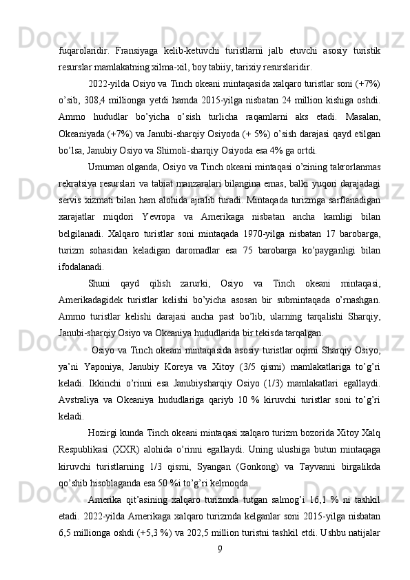 fuqarolaridir.   Fransiyaga   kelib-ketuvchi   turistlarni   jalb   etuvchi   asosiy   turistik
resurslar mamlakatning xilma-xil, boy tabiiy, tarixiy resurslaridir. 
2022-yilda Osiyo va Tinch okeani mintaqasida xalqaro turistlar soni (+7%)
o’sib,  308,4  millionga  yetdi   hamda 2015-yilga nisbatan   24 million kishiga  oshdi.
Ammo   hududlar   bo’yicha   o’sish   turlicha   raqamlarni   aks   etadi.   Masalan,
Okeaniyada (+7%) va Janubi-sharqiy Osiyoda (+ 5%) o’sish darajasi qayd etilgan
bo’lsa, Janubiy Osiyo va Shimoli-sharqiy Osiyoda esa 4% ga ortdi. 
Umuman olganda, Osiyo va Tinch okeani mintaqasi o’zining takrorlanmas
rekratsiya resurslari va tabiat manzaralari bilangina emas, balki yuqori darajadagi
servis xizmati bilan ham alohida ajralib turadi. Mintaqada turizmga sarflanadigan
xarajatlar   miqdori   Yevropa   va   Amerikaga   nisbatan   ancha   kamligi   bilan
belgilanadi.   Xalqaro   turistlar   soni   mintaqada   1970-yilga   nisbatan   17   barobarga,
turizm   sohasidan   keladigan   daromadlar   esa   75   barobarga   ko’payganligi   bilan
ifodalanadi. 
Shuni   qayd   qilish   zarurki,   Osiyo   va   Tinch   okeani   mintaqasi,
Amerikadagidek   turistlar   kelishi   bo’yicha   asosan   bir   submintaqada   o’rnashgan.
Ammo   turistlar   kelishi   darajasi   ancha   past   bo’lib,   ularning   tarqalishi   Sharqiy,
Janubi-sharqiy Osiyo va Okeaniya hududlarida bir tekisda tarqalgan. 
  Osiyo va Tinch okeani  mintaqasida  asosiy  turistlar  oqimi  Sharqiy Osiyo,
ya’ni   Yaponiya,   Janubiy   Koreya   va   Xitoy   (3/5   qismi)   mamlakatlariga   to’g’ri
keladi.   Ikkinchi   o’rinni   esa   Janubiysharqiy   Osiyo   (1/3)   mamlakatlari   egallaydi.
Avstraliya   va   Okeaniya   hududlariga   qariyb   10   %   kiruvchi   turistlar   soni   to’g’ri
keladi. 
Hozirgi kunda Tinch okeani mintaqasi xalqaro turizm bozorida Xitoy Xalq
Respublikasi   (XXR)   alohida   o’rinni   egallaydi.   Uning   ulushiga   butun   mintaqaga
kiruvchi   turistlarning   1/3   qismi,   Syangan   (Gonkong)   va   Tayvanni   birgalikda
qo’shib hisoblaganda esa 50 %i to’g’ri kelmoqda. 
Amerika   qit’asining   xalqaro   turizmda   tutgan   salmog’i   16,1   %   ni   tashkil
etadi. 2022-yilda  Amerikaga  xalqaro turizmda  kelganlar   soni   2015-yilga  nisbatan
6,5 millionga oshdi (+5,3 %) va 202,5 million turistni tashkil etdi. Ushbu natijalar
9   