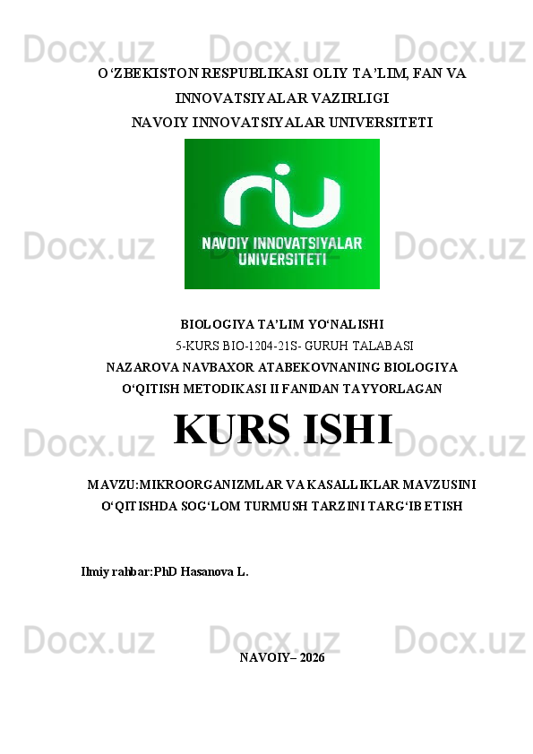 O‘ZBEKISTON RESPUBLIKASI  OLIY TA’LIM, FAN VA
INNOVATSIYALAR VAZIRLIGI
NAVOIY INNOVATSIYALAR UNIVERSITETI
BIOLOGIYA  TA’LIM  YO‘NALISHI  
5 -KURS BIO-1204-21S- GURUH TALABASI
NAZAROVA NAVBAXOR  ATABEKOVNANING  BIOLOGIYA
O‘QITISH METODIKASI II   FANIDAN TAYYORLAGAN
KURS ISHI
MAVZU: MIKROORGANIZMLAR VA KASALLIKLAR MAVZUSINI
O‘QITISHDA SOG‘LOM TURMUSH TARZINI TARG‘IB ETISH
Ilmiy rahbar:PhD Hasanova L.
NAVOIY – 202 6 