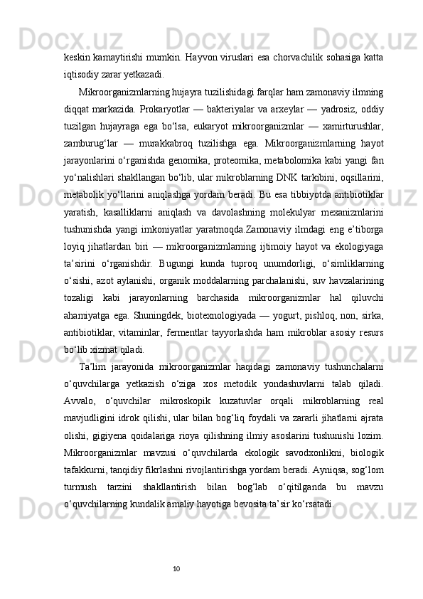 10keskin kamaytirishi  mumkin. Hayvon viruslari esa  chorvachilik sohasiga  katta
iqtisodiy zarar yetkazadi.
Mikroorganizmlarning hujayra tuzilishidagi farqlar ham zamonaviy ilmning
diqqat   markazida.   Prokaryotlar   —   bakteriyalar   va   arxeylar   —   yadrosiz,   oddiy
tuzilgan   hujayraga   ega   bo‘lsa,   eukaryot   mikroorganizmlar   —   xamirturushlar,
zamburug‘lar   —   murakkabroq   tuzilishga   ega.   Mikroorganizmlarning   hayot
jarayonlarini o‘rganishda genomika, proteomika, metabolomika kabi  yangi fan
yo‘nalishlari shakllangan bo‘lib, ular mikroblarning DNK tarkibini, oqsillarini,
metabolik   yo‘llarini   aniqlashga   yordam   beradi.   Bu   esa   tibbiyotda   antibiotiklar
yaratish,   kasalliklarni   aniqlash   va   davolashning   molekulyar   mexanizmlarini
tushunishda   yangi   imkoniyatlar   yaratmoqda.Zamonaviy   ilmdagi   eng   e’tiborga
loyiq   jihatlardan   biri   —   mikroorganizmlarning   ijtimoiy   hayot   va   ekologiyaga
ta’sirini   o‘rganishdir.   Bugungi   kunda   tuproq   unumdorligi,   o‘simliklarning
o‘sishi,   azot   aylanishi,   organik   moddalarning   parchalanishi,   suv   havzalarining
tozaligi   kabi   jarayonlarning   barchasida   mikroorganizmlar   hal   qiluvchi
ahamiyatga   ega.   Shuningdek,   biotexnologiyada   —   yogurt,   pishloq,   non,   sirka,
antibiotiklar,   vitaminlar,   fermentlar   tayyorlashda   ham   mikroblar   asosiy   resurs
bo‘lib xizmat qiladi.
Ta’lim   jarayonida   mikroorganizmlar   haqidagi   zamonaviy   tushunchalarni
o‘quvchilarga   yetkazish   o‘ziga   xos   metodik   yondashuvlarni   talab   qiladi.
Avvalo,   o‘quvchilar   mikroskopik   kuzatuvlar   orqali   mikroblarning   real
mavjudligini   idrok  qilishi,  ular   bilan bog‘liq foydali  va  zararli   jihatlarni   ajrata
olishi,   gigiyena   qoidalariga   rioya   qilishning   ilmiy   asoslarini   tushunishi   lozim.
Mikroorganizmlar   mavzusi   o‘quvchilarda   ekologik   savodxonlikni,   biologik
tafakkurni, tanqidiy fikrlashni rivojlantirishga yordam beradi. Ayniqsa, sog‘lom
turmush   tarzini   shakllantirish   bilan   bog‘lab   o‘qitilganda   bu   mavzu
o‘quvchilarning kundalik amaliy hayotiga bevosita ta’sir ko‘rsatadi. 