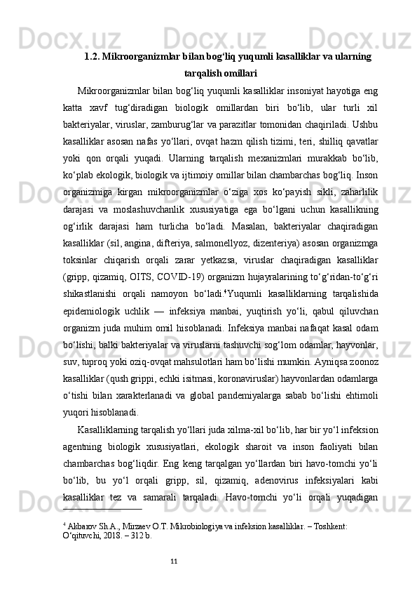 111.2. Mikroorganizmlar bilan bog‘liq yuqumli kasalliklar va ularning
tarqalish omillari
Mikroorganizmlar bilan bog‘liq yuqumli kasalliklar  insoniyat hayotiga eng
katta   xavf   tug‘diradigan   biologik   omillardan   biri   bo‘lib,   ular   turli   xil
bakteriyalar, viruslar, zamburug‘lar va parazitlar tomonidan chaqiriladi. Ushbu
kasalliklar  asosan  nafas  yo‘llari, ovqat  hazm  qilish tizimi, teri, shilliq qavatlar
yoki   qon   orqali   yuqadi.   Ularning   tarqalish   mexanizmlari   murakkab   bo‘lib,
ko‘plab ekologik, biologik va ijtimoiy omillar bilan chambarchas bog‘liq. Inson
organizmiga   kirgan   mikroorganizmlar   o‘ziga   xos   ko‘payish   sikli,   zaharlilik
darajasi   va   moslashuvchanlik   xususiyatiga   ega   bo‘lgani   uchun   kasallikning
og‘irlik   darajasi   ham   turlicha   bo‘ladi.   Masalan,   bakteriyalar   chaqiradigan
kasalliklar (sil, angina, difteriya, salmonellyoz, dizenteriya) asosan organizmga
toksinlar   chiqarish   orqali   zarar   yetkazsa,   viruslar   chaqiradigan   kasalliklar
(gripp, qizamiq, OITS, COVID-19) organizm hujayralarining to‘g‘ridan-to‘g‘ri
shikastlanishi   orqali   namoyon   bo‘ladi. 4
Yuqumli   kasalliklarning   tarqalishida
epidemiologik   uchlik   —   infeksiya   manbai,   yuqtirish   yo‘li,   qabul   qiluvchan
organizm   juda   muhim  omil  hisoblanadi.   Infeksiya   manbai   nafaqat   kasal   odam
bo‘lishi, balki bakteriyalar va viruslarni tashuvchi sog‘lom odamlar, hayvonlar,
suv, tuproq yoki oziq-ovqat mahsulotlari ham bo‘lishi mumkin. Ayniqsa zoonoz
kasalliklar (qush grippi, echki isitmasi, koronaviruslar) hayvonlardan odamlarga
o‘tishi   bilan   xarakterlanadi   va   global   pandemiyalarga   sabab   bo‘lishi   ehtimoli
yuqori hisoblanadi.
Kasalliklarning tarqalish yo‘llari juda xilma-xil bo‘lib, har bir yo‘l infeksion
agentning   biologik   xususiyatlari,   ekologik   sharoit   va   inson   faoliyati   bilan
chambarchas   bog‘liqdir.   Eng   keng   tarqalgan   yo‘llardan   biri   havo-tomchi   yo‘li
bo‘lib,   bu   yo‘l   orqali   gripp,   sil,   qizamiq,   adenovirus   infeksiyalari   kabi
kasalliklar   tez   va   samarali   tarqaladi.   Havo-tomchi   yo‘li   orqali   yuqadigan
4
 Akbarov Sh.A., Mirzaev O.T. Mikrobiologiya va infeksion kasalliklar. – Toshkent: 
O‘qituvchi, 2018. – 312 b. 