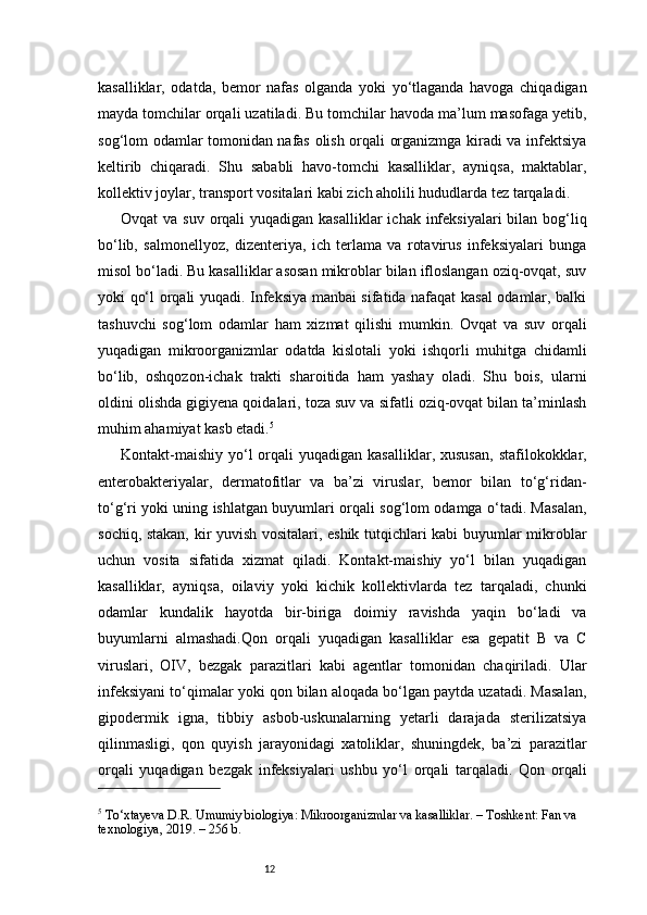 12kasalliklar,   odatda,   bemor   nafas   olganda   yoki   yo‘tlaganda   havoga   chiqadigan
mayda tomchilar orqali uzatiladi. Bu tomchilar havoda ma’lum masofaga yetib,
sog‘lom odamlar tomonidan nafas olish orqali organizmga kiradi va infektsiya
keltirib   chiqaradi.   Shu   sababli   havo-tomchi   kasalliklar,   ayniqsa,   maktablar,
kollektiv joylar, transport vositalari kabi zich aholili hududlarda tez tarqaladi.
Ovqat  va suv  orqali  yuqadigan kasalliklar  ichak infeksiyalari  bilan bog‘liq
bo‘lib,   salmonellyoz,   dizenteriya,   ich   terlama   va   rotavirus   infeksiyalari   bunga
misol bo‘ladi. Bu kasalliklar asosan mikroblar bilan ifloslangan oziq-ovqat, suv
yoki qo‘l orqali yuqadi. Infeksiya manbai sifatida nafaqat kasal odamlar, balki
tashuvchi   sog‘lom   odamlar   ham   xizmat   qilishi   mumkin.   Ovqat   va   suv   orqali
yuqadigan   mikroorganizmlar   odatda   kislotali   yoki   ishqorli   muhitga   chidamli
bo‘lib,   oshqozon-ichak   trakti   sharoitida   ham   yashay   oladi.   Shu   bois,   ularni
oldini olishda gigiyena qoidalari, toza suv va sifatli oziq-ovqat bilan ta’minlash
muhim ahamiyat kasb etadi. 5
Kontakt-maishiy  yo‘l  orqali  yuqadigan  kasalliklar,  xususan,   stafilokokklar,
enterobakteriyalar,   dermatofitlar   va   ba’zi   viruslar,   bemor   bilan   to‘g‘ridan-
to‘g‘ri yoki uning ishlatgan buyumlari orqali sog‘lom odamga o‘tadi. Masalan,
sochiq, stakan, kir yuvish vositalari, eshik tutqichlari kabi buyumlar mikroblar
uchun   vosita   sifatida   xizmat   qiladi.   Kontakt-maishiy   yo‘l   bilan   yuqadigan
kasalliklar,   ayniqsa,   oilaviy   yoki   kichik   kollektivlarda   tez   tarqaladi,   chunki
odamlar   kundalik   hayotda   bir-biriga   doimiy   ravishda   yaqin   bo‘ladi   va
buyumlarni   almashadi.Qon   orqali   yuqadigan   kasalliklar   esa   gepatit   B   va   C
viruslari,   OIV,   bezgak   parazitlari   kabi   agentlar   tomonidan   chaqiriladi.   Ular
infeksiyani to‘qimalar yoki qon bilan aloqada bo‘lgan paytda uzatadi. Masalan,
gipodermik   igna,   tibbiy   asbob-uskunalarning   yetarli   darajada   sterilizatsiya
qilinmasligi,   qon   quyish   jarayonidagi   xatoliklar,   shuningdek,   ba’zi   parazitlar
orqali   yuqadigan   bezgak   infeksiyalari   ushbu   yo‘l   orqali   tarqaladi.   Qon   orqali
5
 To‘xtayeva D.R. Umumiy biologiya: Mikroorganizmlar va kasalliklar. – Toshkent: Fan va 
texnologiya, 2019. – 256 b. 