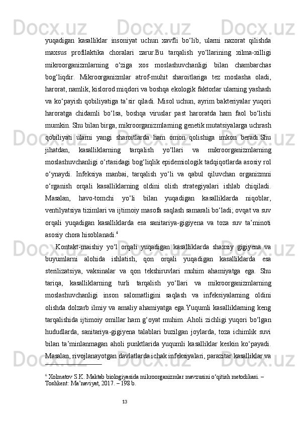 13yuqadigan   kasalliklar   insoniyat   uchun   xavfli   bo‘lib,   ularni   nazorat   qilishda
maxsus   profilaktika   choralari   zarur.Bu   tarqalish   yo‘llarining   xilma-xilligi
mikroorganizmlarning   o‘ziga   xos   moslashuvchanligi   bilan   chambarchas
bog‘liqdir.   Mikroorganizmlar   atrof-muhit   sharoitlariga   tez   moslasha   oladi,
harorat, namlik, kislorod miqdori va boshqa ekologik faktorlar ularning yashash
va ko‘payish qobiliyatiga ta’sir  qiladi. Misol  uchun,  ayrim  bakteriyalar  yuqori
haroratga   chidamli   bo‘lsa,   boshqa   viruslar   past   haroratda   ham   faol   bo‘lishi
mumkin. Shu bilan birga, mikroorganizmlarning genetik mutatsiyalarga uchrash
qobiliyati   ularni   yangi   sharoitlarda   ham   omon   qolishiga   imkon   beradi.Shu
jihatdan,   kasalliklarning   tarqalish   yo‘llari   va   mikroorganizmlarning
moslashuvchanligi o‘rtasidagi bog‘liqlik epidemiologik tadqiqotlarda asosiy rol
o‘ynaydi.   Infeksiya   manbai,   tarqalish   yo‘li   va   qabul   qiluvchan   organizmni
o‘rganish   orqali   kasalliklarning   oldini   olish   strategiyalari   ishlab   chiqiladi.
Masalan,   havo-tomchi   yo‘li   bilan   yuqadigan   kasalliklarda   niqoblar,
ventilyatsiya tizimlari va ijtimoiy masofa saqlash samarali bo‘ladi; ovqat va suv
orqali   yuqadigan   kasalliklarda   esa   sanitariya-gigiyena   va   toza   suv   ta’minoti
asosiy chora hisoblanadi. 6
Kontakt-maishiy   yo‘l   orqali   yuqadigan   kasalliklarda   shaxsiy   gigiyena   va
buyumlarni   alohida   ishlatish,   qon   orqali   yuqadigan   kasalliklarda   esa
sterilizatsiya,   vaksinalar   va   qon   tekshiruvlari   muhim   ahamiyatga   ega.   Shu
tariqa,   kasalliklarning   turli   tarqalish   yo‘llari   va   mikroorganizmlarning
moslashuvchanligi   inson   salomatligini   saqlash   va   infeksiyalarning   oldini
olishda dolzarb ilmiy va amaliy ahamiyatga ega.Yuqumli  kasalliklarning keng
tarqalishida  ijtimoiy omillar ham  g‘oyat muhim. Aholi  zichligi yuqori bo‘lgan
hududlarda,   sanitariya-gigiyena   talablari   buzilgan   joylarda,   toza   ichimlik   suvi
bilan   ta’minlanmagan   aholi   punktlarida   yuqumli   kasalliklar   keskin   ko‘payadi.
Masalan, rivojlanayotgan davlatlarda ichak infeksiyalari, parazitar kasalliklar va
6
 Xolmatov S.K. Maktab biologiyasida mikroorganizmlar mavzusini o‘qitish metodikasi. – 
Toshkent: Ma’naviyat, 2017. – 198 b. 