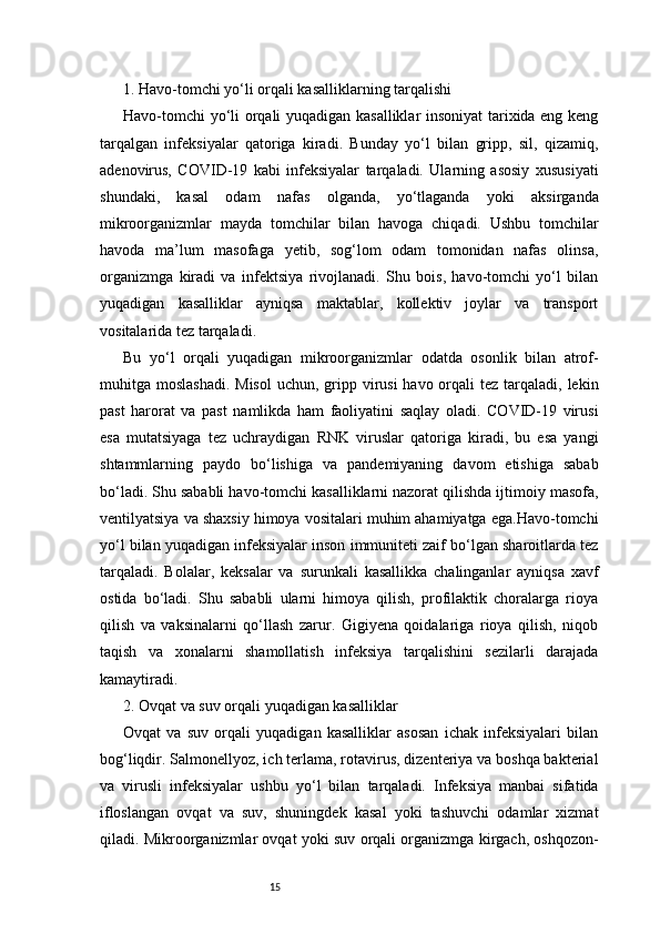 151. Havo-tomchi yo‘li orqali kasalliklarning tarqalishi
Havo-tomchi  yo‘li orqali yuqadigan kasalliklar insoniyat tarixida eng keng
tarqalgan   infeksiyalar   qatoriga   kiradi.   Bunday   yo‘l   bilan   gripp,   sil,   qizamiq,
adenovirus,   COVID-19   kabi   infeksiyalar   tarqaladi.   Ularning   asosiy   xususiyati
shundaki,   kasal   odam   nafas   olganda,   yo‘tlaganda   yoki   aksirganda
mikroorganizmlar   mayda   tomchilar   bilan   havoga   chiqadi.   Ushbu   tomchilar
havoda   ma’lum   masofaga   yetib,   sog‘lom   odam   tomonidan   nafas   olinsa,
organizmga   kiradi   va   infektsiya   rivojlanadi.   Shu   bois,   havo-tomchi   yo‘l   bilan
yuqadigan   kasalliklar   ayniqsa   maktablar,   kollektiv   joylar   va   transport
vositalarida tez tarqaladi.
Bu   yo‘l   orqali   yuqadigan   mikroorganizmlar   odatda   osonlik   bilan   atrof-
muhitga moslashadi.  Misol  uchun, gripp virusi  havo orqali  tez tarqaladi, lekin
past   harorat   va   past   namlikda   ham   faoliyatini   saqlay   oladi.   COVID-19   virusi
esa   mutatsiyaga   tez   uchraydigan   RNK   viruslar   qatoriga   kiradi,   bu   esa   yangi
shtammlarning   paydo   bo‘lishiga   va   pandemiyaning   davom   etishiga   sabab
bo‘ladi. Shu sababli havo-tomchi kasalliklarni nazorat qilishda ijtimoiy masofa,
ventilyatsiya va shaxsiy himoya vositalari muhim ahamiyatga ega.Havo-tomchi
yo‘l bilan yuqadigan infeksiyalar inson immuniteti zaif bo‘lgan sharoitlarda tez
tarqaladi.   Bolalar,   keksalar   va   surunkali   kasallikka   chalinganlar   ayniqsa   xavf
ostida   bo‘ladi.   Shu   sababli   ularni   himoya   qilish,   profilaktik   choralarga   rioya
qilish   va   vaksinalarni   qo‘llash   zarur.   Gigiyena   qoidalariga   rioya   qilish,   niqob
taqish   va   xonalarni   shamollatish   infeksiya   tarqalishini   sezilarli   darajada
kamaytiradi.
2. Ovqat va suv orqali yuqadigan kasalliklar 
Ovqat   va   suv   orqali   yuqadigan   kasalliklar   asosan   ichak   infeksiyalari   bilan
bog‘liqdir. Salmonellyoz, ich terlama, rotavirus, dizenteriya va boshqa bakterial
va   virusli   infeksiyalar   ushbu   yo‘l   bilan   tarqaladi.   Infeksiya   manbai   sifatida
ifloslangan   ovqat   va   suv,   shuningdek   kasal   yoki   tashuvchi   odamlar   xizmat
qiladi. Mikroorganizmlar ovqat yoki suv orqali organizmga kirgach, oshqozon- 