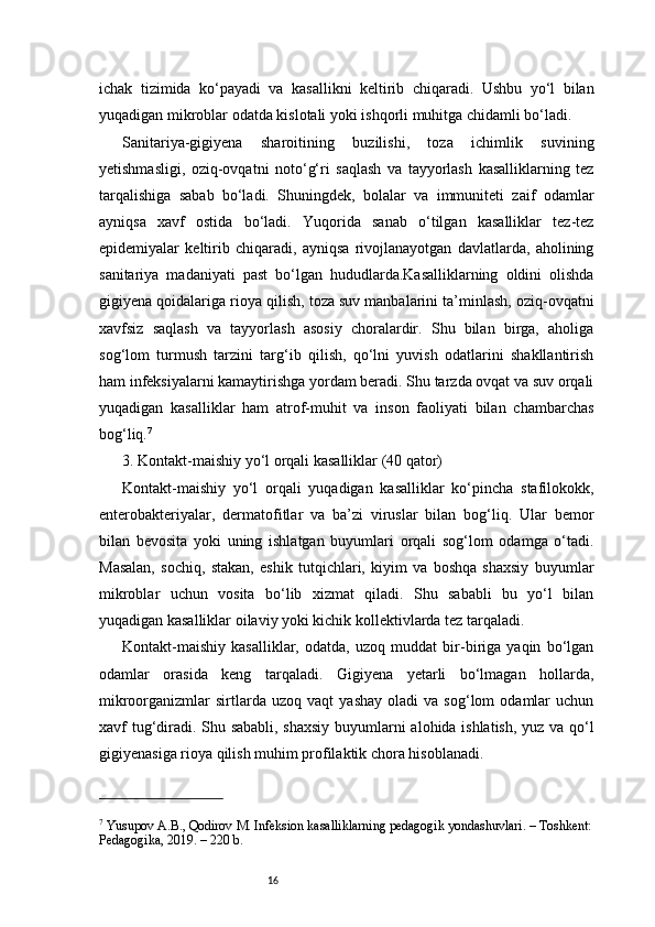 16ichak   tizimida   ko‘payadi   va   kasallikni   keltirib   chiqaradi.   Ushbu   yo‘l   bilan
yuqadigan mikroblar odatda kislotali yoki ishqorli muhitga chidamli bo‘ladi.
Sanitariya-gigiyena   sharoitining   buzilishi,   toza   ichimlik   suvining
yetishmasligi,   oziq-ovqatni   noto‘g‘ri   saqlash   va   tayyorlash   kasalliklarning   tez
tarqalishiga   sabab   bo‘ladi.   Shuningdek,   bolalar   va   immuniteti   zaif   odamlar
ayniqsa   xavf   ostida   bo‘ladi.   Yuqorida   sanab   o‘tilgan   kasalliklar   tez-tez
epidemiyalar   keltirib   chiqaradi,   ayniqsa   rivojlanayotgan   davlatlarda,   aholining
sanitariya   madaniyati   past   bo‘lgan   hududlarda.Kasalliklarning   oldini   olishda
gigiyena qoidalariga rioya qilish, toza suv manbalarini ta’minlash, oziq-ovqatni
xavfsiz   saqlash   va   tayyorlash   asosiy   choralardir.   Shu   bilan   birga,   aholiga
sog‘lom   turmush   tarzini   targ‘ib   qilish,   qo‘lni   yuvish   odatlarini   shakllantirish
ham infeksiyalarni kamaytirishga yordam beradi. Shu tarzda ovqat va suv orqali
yuqadigan   kasalliklar   ham   atrof-muhit   va   inson   faoliyati   bilan   chambarchas
bog‘liq. 7
3. Kontakt-maishiy yo‘l orqali kasalliklar (40 qator)
Kontakt-maishiy   yo‘l   orqali   yuqadigan   kasalliklar   ko‘pincha   stafilokokk,
enterobakteriyalar,   dermatofitlar   va   ba’zi   viruslar   bilan   bog‘liq.   Ular   bemor
bilan   bevosita   yoki   uning   ishlatgan   buyumlari   orqali   sog‘lom   odamga   o‘tadi.
Masalan,   sochiq,   stakan,   eshik   tutqichlari,   kiyim   va   boshqa   shaxsiy   buyumlar
mikroblar   uchun   vosita   bo‘lib   xizmat   qiladi.   Shu   sababli   bu   yo‘l   bilan
yuqadigan kasalliklar oilaviy yoki kichik kollektivlarda tez tarqaladi.
Kontakt-maishiy   kasalliklar,   odatda,   uzoq   muddat   bir-biriga   yaqin   bo‘lgan
odamlar   orasida   keng   tarqaladi.   Gigiyena   yetarli   bo‘lmagan   hollarda,
mikroorganizmlar   sirtlarda  uzoq   vaqt   yashay   oladi   va   sog‘lom   odamlar   uchun
xavf tug‘diradi. Shu sababli, shaxsiy buyumlarni alohida ishlatish, yuz va qo‘l
gigiyenasiga rioya qilish muhim profilaktik chora hisoblanadi.
7
 Yusupov A.B., Qodirov M. Infeksion kasalliklarning pedagogik yondashuvlari. – Toshkent:
Pedagogika, 2019. – 220 b. 
