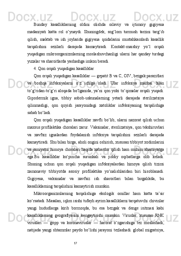 17Bunday   kasalliklarning   oldini   olishda   oilaviy   va   ijtimoiy   gigiyena
madaniyati   katta   rol   o‘ynaydi.   Shuningdek,   sog‘lom   turmush   tarzini   targ‘ib
qilish,   maktab   va   ish   joylarida   gigiyena   qoidalarini   mustahkamlash   kasallik
tarqalishini   sezilarli   darajada   kamaytiradi.   Kontakt-maishiy   yo‘l   orqali
yuqadigan  mikroorganizmlarning  moslashuvchanligi   ularni  har  qanday   turdagi
yuzalar va sharoitlarda yashashga imkon beradi.
4. Qon orqali yuqadigan kasalliklar 
Qon orqali yuqadigan kasalliklar — gepatit B va C, OIV, bezgak parazitlari
va   boshqa   infeksiyalarni   o‘z   ichiga   oladi.   Ular   infeksiya   manbai   bilan
to‘g‘ridan-to‘g‘ri  aloqada bo‘lganida, ya’ni  qon yoki  to‘qimalar  orqali  yuqadi.
Gipodermik   igna,   tibbiy   asbob-uskunalarning   yetarli   darajada   sterilizatsiya
qilinmasligi,   qon   quyish   jarayonidagi   xatoliklar   infeksiyaning   tarqalishiga
sabab bo‘ladi.
Qon   orqali   yuqadigan   kasalliklar   xavfli   bo‘lib,   ularni   nazorat   qilish   uchun
maxsus profilaktika choralari zarur. Vaksinalar, sterilizatsiya, qon tekshiruvlari
va   xavfsiz   ignalardan   foydalanish   infeksiya   tarqalishini   sezilarli   darajada
kamaytiradi. Shu bilan birga, aholi ongini oshirish, xususan tibbiyot xodimlarini
va  jamiyatni   himoya  choralari   haqida   xabardor   qilish   ham   muhim   ahamiyatga
ega.Bu   kasalliklar   ko‘pincha   surunkali   va   jiddiy   oqibatlarga   olib   keladi.
Shuning   uchun   qon   orqali   yuqadigan   infeksiyalardan   himoya   qilish   tizimi
zamonaviy   tibbiyotda   asosiy   profilaktika   yo‘nalishlaridan   biri   hisoblanadi.
Gigiyena,   vaksinalar   va   xavfsiz   ish   sharoitlari   bilan   birgalikda,   bu
kasalliklarning tarqalishini kamaytirish mumkin.
Mikroorganizmlarning   tarqalishiga   ekologik   omillar   ham   katta   ta’sir
ko‘rsatadi. Masalan, iqlim isishi tufayli ayrim kasalliklarni tarqatuvchi chivinlar
yangi   hududlarga   kirib   bormoqda,   bu   esa   bezgak   va   denge   isitmasi   kabi
kasalliklarning   geografiyasini   kengaytirishi   mumkin.   Viruslar,   xususan   RNK
viruslari   —   gripp   va   koronaviruslar   —   harorat   o‘zgarishiga   tez   moslashadi,
natijada yangi shtammlar paydo bo‘lishi jarayoni tezlashadi. global migratsiya, 