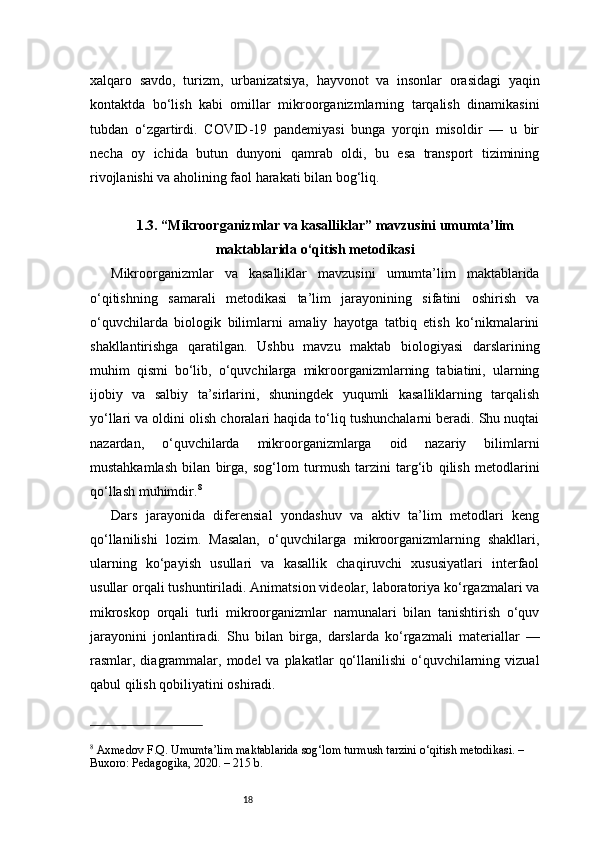 18xalqaro   savdo,   turizm,   urbanizatsiya,   hayvonot   va   insonlar   orasidagi   yaqin
kontaktda   bo‘lish   kabi   omillar   mikroorganizmlarning   tarqalish   dinamikasini
tubdan   o‘zgartirdi.   COVID-19   pandemiyasi   bunga   yorqin   misoldir   —   u   bir
necha   oy   ichida   butun   dunyoni   qamrab   oldi,   bu   esa   transport   tizimining
rivojlanishi va aholining faol harakati bilan bog‘liq.
1.3. “Mikroorganizmlar va kasalliklar” mavzusini umumta’lim
maktablarida o‘qitish metodikasi
Mikroorganizmlar   va   kasalliklar   mavzusini   umumta’lim   maktablarida
o‘qitishning   samarali   metodikasi   ta’lim   jarayonining   sifatini   oshirish   va
o‘quvchilarda   biologik   bilimlarni   amaliy   hayotga   tatbiq   etish   ko‘nikmalarini
shakllantirishga   qaratilgan.   Ushbu   mavzu   maktab   biologiyasi   darslarining
muhim   qismi   bo‘lib,   o‘quvchilarga   mikroorganizmlarning   tabiatini,   ularning
ijobiy   va   salbiy   ta’sirlarini,   shuningdek   yuqumli   kasalliklarning   tarqalish
yo‘llari va oldini olish choralari haqida to‘liq tushunchalarni beradi. Shu nuqtai
nazardan,   o‘quvchilarda   mikroorganizmlarga   oid   nazariy   bilimlarni
mustahkamlash   bilan   birga,   sog‘lom   turmush   tarzini   targ‘ib   qilish   metodlarini
qo‘llash muhimdir. 8
Dars   jarayonida   diferensial   yondashuv   va   aktiv   ta’lim   metodlari   keng
qo‘llanilishi   lozim.   Masalan,   o‘quvchilarga   mikroorganizmlarning   shakllari,
ularning   ko‘payish   usullari   va   kasallik   chaqiruvchi   xususiyatlari   interfaol
usullar orqali tushuntiriladi. Animatsion videolar, laboratoriya ko‘rgazmalari va
mikroskop   orqali   turli   mikroorganizmlar   namunalari   bilan   tanishtirish   o‘quv
jarayonini   jonlantiradi.   Shu   bilan   birga,   darslarda   ko‘rgazmali   materiallar   —
rasmlar, diagrammalar, model   va plakatlar   qo‘llanilishi   o‘quvchilarning  vizual
qabul qilish qobiliyatini oshiradi.
8
 Axmedov F.Q. Umumta’lim maktablarida sog‘lom turmush tarzini o‘qitish metodikasi. – 
Buxoro: Pedagogika, 2020. – 215 b. 