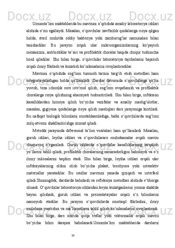 19Umumta’lim maktablarida bu mavzuni o‘qitishda amaliy laboratoriya ishlari
alohida o‘rin egallaydi. Masalan, o‘quvchilar xavfsizlik qoidalariga rioya qilgan
holda,   steril   muhitda   oddiy   bakteriya   yoki   zamburug‘lar   namunalari   bilan
tanishadilar.   Bu   jarayon   orqali   ular   mikroorganizmlarning   ko‘payish
mexanizmi, antibiotiklar ta’siri va profilaktik choralar haqida chuqur tushuncha
hosil   qiladilar.   Shu   bilan   birga,   o‘quvchilar   laboratoriya   tajribalarini   bajarish
orqali ilmiy fikrlash va kuzatish ko‘nikmalarini rivojlantiradilar.
Mavzuni   o‘qitishda   sog‘lom   turmush   tarzini   targ‘ib   etish   metodlari   ham
integratsiyalashgan   holda   qo‘llaniladi.   Darslar   davomida   o‘quvchilarga   qo‘lni
yuvish,   toza   ichimlik   suvi   iste’mol   qilish,   sog‘lom   ovqatlanish   va   profilaktik
choralarga rioya qilishning ahamiyati  tushuntiriladi. Shu bilan birga, infeksion
kasalliklardan   himoya   qilish   bo‘yicha   vazifalar   va   amaliy   mashg‘ulotlar,
masalan,   gigiyena   qoidalariga   rioya  qilish   mashqlari   dars   jarayoniga  kiritiladi.
Bu  nafaqat  biologik  bilimlarni  mustahkamlashga,   balki   o‘quvchilarda  sog‘lom
xulq-atvorni shakllantirishga xizmat qiladi.
Metodik   jarayonda   diferensial   ta’lim   vositalari   ham   qo‘llaniladi.   Masalan,
guruh   ishlari,   loyiha   ishlari   va   o‘quvchilararo   muhokamalar   orqali   mavzu
chuqurroq   o‘rganiladi.   Guruh   ishlarida   o‘quvchilar   kasalliklarning   tarqalish
yo‘llarini tahlil qiladi, profilaktik choralarning samaradorligini baholaydi va o‘z
ilmiy   xulosalarini   taqdim   etadi.   Shu   bilan   birga,   loyiha   ishlari   orqali   ular
infeksiyalarning   oldini   olish   bo‘yicha   plakat,   broshyura   yoki   interaktiv
materiallar   yaratadilar.   Bu   usullar   mavzuni   yanada   qiziqarli   va   interfaol
qiladi.Shuningdek, darslarda baholash va refleksiya metodlari alohida e’tiborga
olinadi. O‘quvchilar laboratoriya ishlaridan keyin kuzatganlarini yozma shaklda
bayon   qilishadi,   guruh   ishlari   va   prezentatsiyalar   orqali   o‘z   bilimlarini
namoyish   etadilar.   Bu   jarayon   o‘quvchilarda   mustaqil   fikrlashni,   ilmiy
mulohaza yuritishni va ma’lumotlarni tahlil qilish ko‘nikmalarini rivojlantiradi.
Shu   bilan   birga,   dars   oxirida   qisqa   testlar   yoki   viktorinalar   orqali   mavzu
bo‘yicha   bilim   darajasi   baholanadi.Umumta’lim   maktablarida   darslarni 