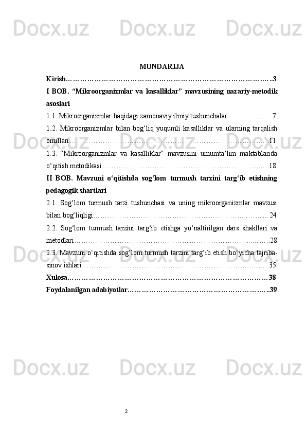 2 MUNDARIJA
Kirish ……………………………………………………………………….…..3
I   BOB.   “Mikroorganizmlar   va   kasalliklar”   mavzusining   nazariy-metodik
asoslari
1.1. Mikroorganizmlar haqidagi zamonaviy ilmiy tushunchalar ……….………7
1.2.   Mikroorganizmlar   bilan   bog‘liq   yuqumli   kasalliklar   va   ularning   tarqalish
omillari …………………………………………………………………….…..11
1.3.   “Mikroorganizmlar   va   kasalliklar”   mavzusini   umumta’lim   maktablarida
o‘qitish metodikasi ………………………………………………………...…..18
II   BOB.   Mavzuni   o‘qitishda   sog‘lom   turmush   tarzini   targ‘ib   etishning
pedagogik shartlari
2.1.   Sog‘lom   turmush   tarzi   tushunchasi   va   uning   mikroorganizmlar   mavzusi
bilan bog‘liqligi ………………………………………………………..………24
2.2.   Sog‘lom   turmush   tarzini   targ‘ib   etishga   yo‘naltirilgan   dars   shakllari   va
metodlari ………………………………………………………………...……..28
2.3. Mavzuni  o‘qitishda sog‘lom turmush tarzini targ‘ib etish bo‘yicha tajriba-
sinov ishlari ……………………………………………………………..……..35
Xulosa …………………………………………………………………………38
Foydalanilgan adabiyotlar ……………………………………………….…..39 