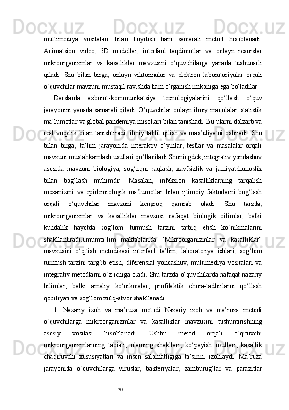 20multimediya   vositalari   bilan   boyitish   ham   samarali   metod   hisoblanadi.
Animatsion   video,   3D   modellar,   interfaol   taqdimotlar   va   onlayn   resurslar
mikroorganizmlar   va   kasalliklar   mavzusini   o‘quvchilarga   yanada   tushunarli
qiladi.   Shu   bilan   birga,   onlayn   viktorinalar   va   elektron   laboratoriyalar   orqali
o‘quvchilar mavzuni mustaqil ravishda ham o‘rganish imkoniga ega bo‘ladilar.
Darslarda   axborot-kommunikatsiya   texnologiyalarini   qo‘llash   o‘quv
jarayonini yanada samarali qiladi. O‘quvchilar onlayn ilmiy maqolalar, statistik
ma’lumotlar va global pandemiya misollari bilan tanishadi. Bu ularni dolzarb va
real  voqelik  bilan  tanishtiradi,  ilmiy  tahlil  qilish  va  mas’uliyatni  oshiradi.  Shu
bilan   birga,   ta’lim   jarayonida   interaktiv   o‘yinlar,   testlar   va   masalalar   orqali
mavzuni mustahkamlash usullari qo‘llaniladi.Shuningdek, integrativ yondashuv
asosida   mavzuni   biologiya,   sog‘liqni   saqlash,   xavfsizlik   va   jamiyatshunoslik
bilan   bog‘lash   muhimdir.   Masalan,   infeksion   kasalliklarning   tarqalish
mexanizmi   va   epidemiologik   ma’lumotlar   bilan   ijtimoiy   faktorlarni   bog‘lash
orqali   o‘quvchilar   mavzuni   kengroq   qamrab   oladi.   Shu   tarzda,
mikroorganizmlar   va   kasalliklar   mavzusi   nafaqat   biologik   bilimlar,   balki
kundalik   hayotda   sog‘lom   turmush   tarzini   tatbiq   etish   ko‘nikmalarini
shakllantiradi.umumta’lim   maktablarida   “Mikroorganizmlar   va   kasalliklar”
mavzusini   o‘qitish   metodikasi   interfaol   ta’lim,   laboratoriya   ishlari,   sog‘lom
turmush   tarzini   targ‘ib   etish,   diferensial   yondashuv,   multimediya   vositalari   va
integrativ metodlarni o‘z ichiga oladi. Shu tarzda o‘quvchilarda nafaqat nazariy
bilimlar,   balki   amaliy   ko‘nikmalar,   profilaktik   chora-tadbirlarni   qo‘llash
qobiliyati va sog‘lom xulq-atvor shakllanadi.
1.   Nazariy   izoh   va   ma’ruza   metodi   Nazariy   izoh   va   ma’ruza   metodi
o‘quvchilarga   mikroorganizmlar   va   kasalliklar   mavzusini   tushuntirishning
asosiy   vositasi   hisoblanadi.   Ushbu   metod   orqali   o‘qituvchi
mikroorganizmlarning   tabiati,   ularning   shakllari,   ko‘payish   usullari,   kasallik
chaqiruvchi   xususiyatlari   va   inson   salomatligiga   ta’sirini   izohlaydi.   Ma’ruza
jarayonida   o‘quvchilarga   viruslar,   bakteriyalar,   zamburug‘lar   va   parazitlar 