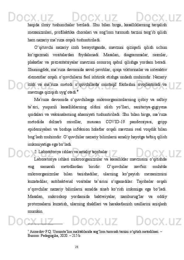 21haqida   ilmiy   tushunchalar   beriladi.   Shu   bilan   birga,   kasalliklarning   tarqalish
mexanizmlari,   profilaktika   choralari   va   sog‘lom   turmush   tarzini   targ‘ib   qilish
ham nazariy ma’ruza orqali tushuntiriladi.
O‘qituvchi   nazariy   izoh   berayotganda,   mavzuni   qiziqarli   qilish   uchun
ko‘rgazmali   vositalardan   foydalanadi.   Masalan,   diagrammalar,   rasmlar,
plakatlar   va   prezentatsiyalar   mavzuni   osonroq   qabul   qilishga   yordam   beradi.
Shuningdek, ma’ruza davomida savol-javoblar, qisqa viktorinalar va interaktiv
elementlar orqali o‘quvchilarni faol ishtirok etishga undash muhimdir. Nazariy
izoh   va   ma’ruza   metodi   o‘quvchilarda   mustaqil   fikrlashni   rivojlantiradi   va
mavzuga qiziqish uyg‘otadi. 9
Ma’ruza   davomida   o‘quvchilarga   mikroorganizmlarning   ijobiy   va   salbiy
ta’siri,   yuqumli   kasalliklarning   oldini   olish   yo‘llari,   sanitariya-gigiyena
qoidalari   va   vaksinalarning   ahamiyati   tushuntiriladi.   Shu   bilan   birga,   ma’ruza
metodida   dolzarb   misollar,   xususan   COVID-19   pandemiyasi,   gripp
epidemiyalari   va   boshqa   infeksion   holatlar   orqali   mavzuni   real   voqelik   bilan
bog‘lash muhimdir. O‘quvchilar nazariy bilimlarni amaliy hayotga tatbiq qilish
imkoniyatiga ega bo‘ladi.
2. Laboratoriya ishlari va amaliy tajribalar 
Laboratoriya   ishlari   mikroorganizmlar   va   kasalliklar   mavzusini   o‘qitishda
eng   samarali   metodlardan   biridir.   O‘quvchilar   xavfsiz   muhitda
mikroorganizmlar   bilan   tanishadilar,   ularning   ko‘payish   mexanizmini
kuzatadilar,   antibakterial   vositalar   ta’sirini   o‘rganadilar.   Tajribalar   orqali
o‘quvchilar   nazariy   bilimlarni   amalda   sinab   ko‘rish   imkoniga   ega   bo‘ladi.
Masalan,   mikroskop   yordamida   bakteriyalar,   zamburug‘lar   va   oddiy
protozoalarni   kuzatish,   ularning   shakllari   va   harakatlanish   usullarini   aniqlash
mumkin.
9
 Axmedov F.Q. Umumta’lim maktablarida sog‘lom turmush tarzini o‘qitish metodikasi. – 
Buxoro: Pedagogika, 2020. – 215 b. 