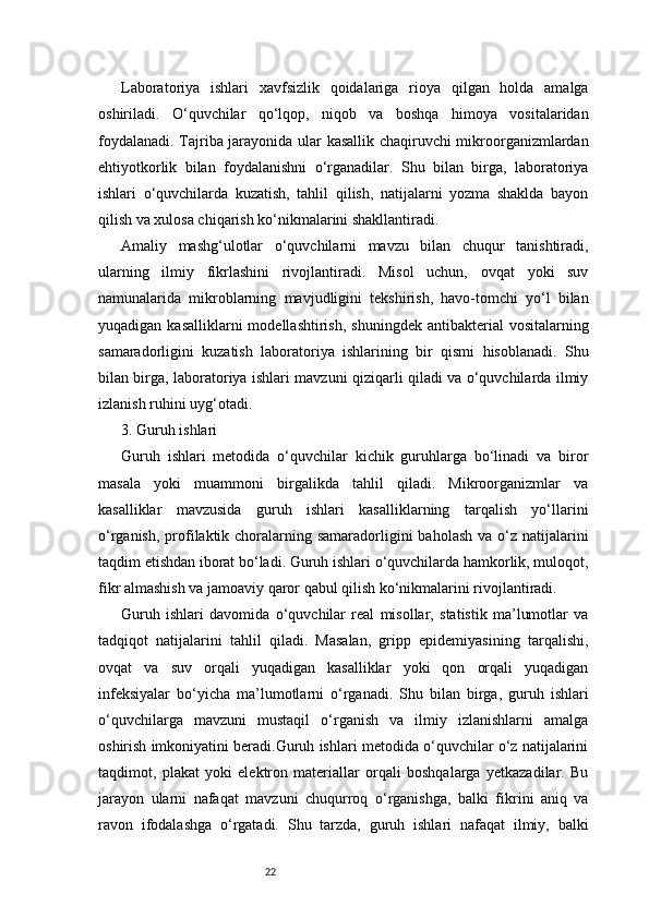 22Laboratoriya   ishlari   xavfsizlik   qoidalariga   rioya   qilgan   holda   amalga
oshiriladi.   O‘quvchilar   qo‘lqop,   niqob   va   boshqa   himoya   vositalaridan
foydalanadi. Tajriba jarayonida ular kasallik chaqiruvchi mikroorganizmlardan
ehtiyotkorlik   bilan   foydalanishni   o‘rganadilar.   Shu   bilan   birga,   laboratoriya
ishlari   o‘quvchilarda   kuzatish,   tahlil   qilish,   natijalarni   yozma   shaklda   bayon
qilish va xulosa chiqarish ko‘nikmalarini shakllantiradi.
Amaliy   mashg‘ulotlar   o‘quvchilarni   mavzu   bilan   chuqur   tanishtiradi,
ularning   ilmiy   fikrlashini   rivojlantiradi.   Misol   uchun,   ovqat   yoki   suv
namunalarida   mikroblarning   mavjudligini   tekshirish,   havo-tomchi   yo‘l   bilan
yuqadigan  kasalliklarni  modellashtirish,   shuningdek  antibakterial  vositalarning
samaradorligini   kuzatish   laboratoriya   ishlarining   bir   qismi   hisoblanadi.   Shu
bilan birga, laboratoriya ishlari mavzuni qiziqarli qiladi va o‘quvchilarda ilmiy
izlanish ruhini uyg‘otadi.
3. Guruh ishlari 
Guruh   ishlari   metodida   o‘quvchilar   kichik   guruhlarga   bo‘linadi   va   biror
masala   yoki   muammoni   birgalikda   tahlil   qiladi.   Mikroorganizmlar   va
kasalliklar   mavzusida   guruh   ishlari   kasalliklarning   tarqalish   yo‘llarini
o‘rganish,  profilaktik choralarning samaradorligini  baholash  va o‘z natijalarini
taqdim etishdan iborat bo‘ladi. Guruh ishlari o‘quvchilarda hamkorlik, muloqot,
fikr almashish va jamoaviy qaror qabul qilish ko‘nikmalarini rivojlantiradi.
Guruh   ishlari   davomida   o‘quvchilar   real   misollar,   statistik   ma’lumotlar   va
tadqiqot   natijalarini   tahlil   qiladi.   Masalan,   gripp   epidemiyasining   tarqalishi,
ovqat   va   suv   orqali   yuqadigan   kasalliklar   yoki   qon   orqali   yuqadigan
infeksiyalar   bo‘yicha   ma’lumotlarni   o‘rganadi.   Shu   bilan   birga,   guruh   ishlari
o‘quvchilarga   mavzuni   mustaqil   o‘rganish   va   ilmiy   izlanishlarni   amalga
oshirish imkoniyatini beradi.Guruh ishlari metodida o‘quvchilar o‘z natijalarini
taqdimot,   plakat   yoki   elektron   materiallar   orqali   boshqalarga   yetkazadilar.   Bu
jarayon   ularni   nafaqat   mavzuni   chuqurroq   o‘rganishga,   balki   fikrini   aniq   va
ravon   ifodalashga   o‘rgatadi.   Shu   tarzda,   guruh   ishlari   nafaqat   ilmiy,   balki 