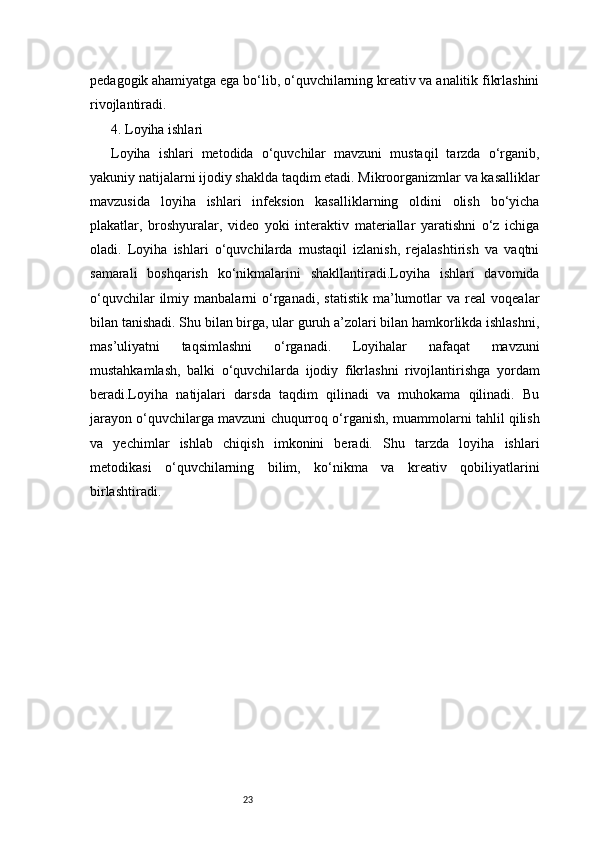 23pedagogik ahamiyatga ega bo‘lib, o‘quvchilarning kreativ va analitik fikrlashini
rivojlantiradi.
4. Loyiha ishlari 
Loyiha   ishlari   metodida   o‘quvchilar   mavzuni   mustaqil   tarzda   o‘rganib,
yakuniy natijalarni ijodiy shaklda taqdim etadi. Mikroorganizmlar va kasalliklar
mavzusida   loyiha   ishlari   infeksion   kasalliklarning   oldini   olish   bo‘yicha
plakatlar,   broshyuralar,   video   yoki   interaktiv   materiallar   yaratishni   o‘z   ichiga
oladi.   Loyiha   ishlari   o‘quvchilarda   mustaqil   izlanish,   rejalashtirish   va   vaqtni
samarali   boshqarish   ko‘nikmalarini   shakllantiradi.Loyiha   ishlari   davomida
o‘quvchilar   ilmiy   manbalarni   o‘rganadi,   statistik   ma’lumotlar   va   real   voqealar
bilan tanishadi. Shu bilan birga, ular guruh a’zolari bilan hamkorlikda ishlashni,
mas’uliyatni   taqsimlashni   o‘rganadi.   Loyihalar   nafaqat   mavzuni
mustahkamlash,   balki   o‘quvchilarda   ijodiy   fikrlashni   rivojlantirishga   yordam
beradi.Loyiha   natijalari   darsda   taqdim   qilinadi   va   muhokama   qilinadi.   Bu
jarayon o‘quvchilarga mavzuni chuqurroq o‘rganish, muammolarni tahlil qilish
va   yechimlar   ishlab   chiqish   imkonini   beradi.   Shu   tarzda   loyiha   ishlari
metodikasi   o‘quvchilarning   bilim,   ko‘nikma   va   kreativ   qobiliyatlarini
birlashtiradi. 