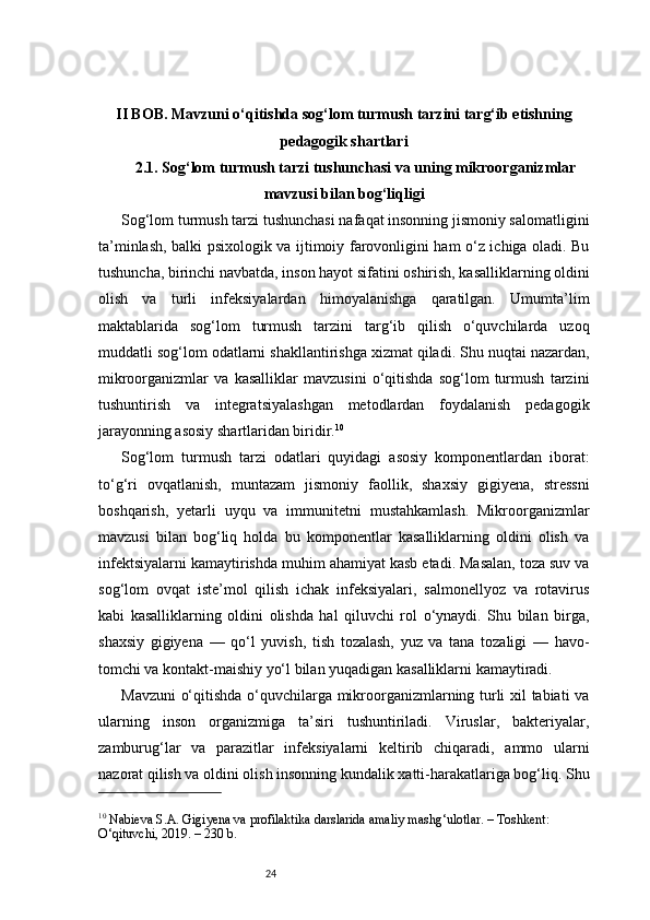 24II BOB. Mavzuni o‘qitishda sog‘lom turmush tarzini targ‘ib etishning
pedagogik shartlari
2.1. Sog‘lom turmush tarzi tushunchasi va uning mikroorganizmlar
mavzusi bilan bog‘liqligi
Sog‘lom turmush tarzi tushunchasi nafaqat insonning jismoniy salomatligini
ta’minlash, balki psixologik va ijtimoiy farovonligini ham o‘z ichiga oladi. Bu
tushuncha, birinchi navbatda, inson hayot sifatini oshirish, kasalliklarning oldini
olish   va   turli   infeksiyalardan   himoyalanishga   qaratilgan.   Umumta’lim
maktablarida   sog‘lom   turmush   tarzini   targ‘ib   qilish   o‘quvchilarda   uzoq
muddatli sog‘lom odatlarni shakllantirishga xizmat qiladi. Shu nuqtai nazardan,
mikroorganizmlar   va   kasalliklar   mavzusini   o‘qitishda   sog‘lom   turmush   tarzini
tushuntirish   va   integratsiyalashgan   metodlardan   foydalanish   pedagogik
jarayonning asosiy shartlaridan biridir. 10
Sog‘lom   turmush   tarzi   odatlari   quyidagi   asosiy   komponentlardan   iborat:
to‘g‘ri   ovqatlanish,   muntazam   jismoniy   faollik,   shaxsiy   gigiyena,   stressni
boshqarish,   yetarli   uyqu   va   immunitetni   mustahkamlash.   Mikroorganizmlar
mavzusi   bilan   bog‘liq   holda   bu   komponentlar   kasalliklarning   oldini   olish   va
infektsiyalarni kamaytirishda muhim ahamiyat kasb etadi. Masalan, toza suv va
sog‘lom   ovqat   iste’mol   qilish   ichak   infeksiyalari,   salmonellyoz   va   rotavirus
kabi   kasalliklarning   oldini   olishda   hal   qiluvchi   rol   o‘ynaydi.   Shu   bilan   birga,
shaxsiy   gigiyena   —   qo‘l   yuvish,   tish   tozalash,   yuz   va   tana   tozaligi   —   havo-
tomchi va kontakt-maishiy yo‘l bilan yuqadigan kasalliklarni kamaytiradi.
Mavzuni  o‘qitishda o‘quvchilarga mikroorganizmlarning turli xil tabiati va
ularning   inson   organizmiga   ta’siri   tushuntiriladi.   Viruslar,   bakteriyalar,
zamburug‘lar   va   parazitlar   infeksiyalarni   keltirib   chiqaradi,   ammo   ularni
nazorat qilish va oldini olish insonning kundalik xatti-harakatlariga bog‘liq. Shu
10
 Nabieva S.A. Gigiyena va profilaktika darslarida amaliy mashg‘ulotlar. – Toshkent: 
O‘qituvchi, 2019. – 230 b. 