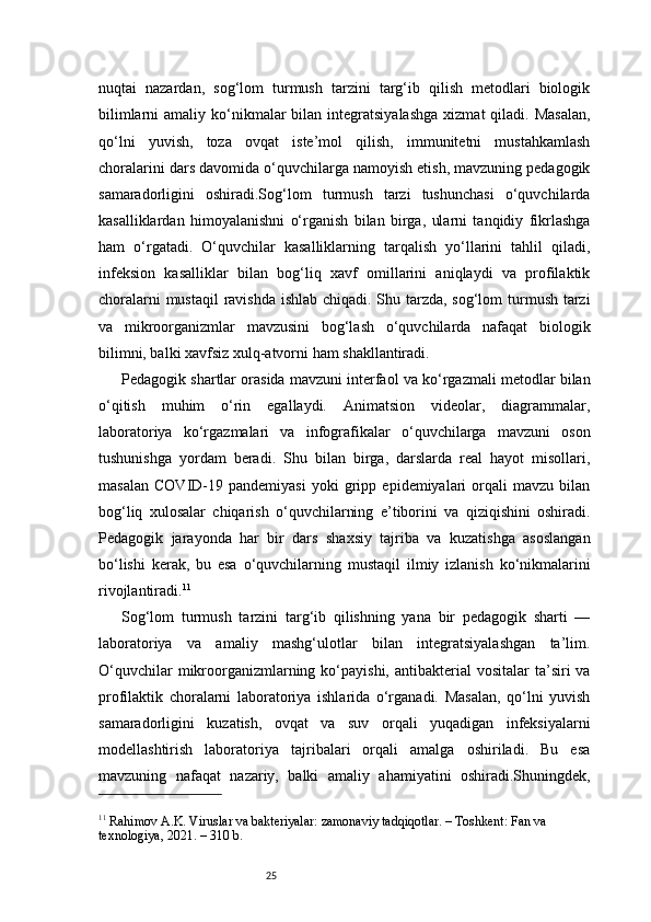 25nuqtai   nazardan,   sog‘lom   turmush   tarzini   targ‘ib   qilish   metodlari   biologik
bilimlarni   amaliy ko‘nikmalar   bilan integratsiyalashga   xizmat  qiladi.  Masalan,
qo‘lni   yuvish,   toza   ovqat   iste’mol   qilish,   immunitetni   mustahkamlash
choralarini dars davomida o‘quvchilarga namoyish etish, mavzuning pedagogik
samaradorligini   oshiradi.Sog‘lom   turmush   tarzi   tushunchasi   o‘quvchilarda
kasalliklardan   himoyalanishni   o‘rganish   bilan   birga,   ularni   tanqidiy   fikrlashga
ham   o‘rgatadi.   O‘quvchilar   kasalliklarning   tarqalish   yo‘llarini   tahlil   qiladi,
infeksion   kasalliklar   bilan   bog‘liq   xavf   omillarini   aniqlaydi   va   profilaktik
choralarni  mustaqil  ravishda ishlab chiqadi. Shu tarzda, sog‘lom  turmush tarzi
va   mikroorganizmlar   mavzusini   bog‘lash   o‘quvchilarda   nafaqat   biologik
bilimni, balki xavfsiz xulq-atvorni ham shakllantiradi.
Pedagogik shartlar orasida mavzuni interfaol va ko‘rgazmali metodlar bilan
o‘qitish   muhim   o‘rin   egallaydi.   Animatsion   videolar,   diagrammalar,
laboratoriya   ko‘rgazmalari   va   infografikalar   o‘quvchilarga   mavzuni   oson
tushunishga   yordam   beradi.   Shu   bilan   birga,   darslarda   real   hayot   misollari,
masalan   COVID-19   pandemiyasi   yoki   gripp   epidemiyalari   orqali   mavzu   bilan
bog‘liq   xulosalar   chiqarish   o‘quvchilarning   e’tiborini   va   qiziqishini   oshiradi.
Pedagogik   jarayonda   har   bir   dars   shaxsiy   tajriba   va   kuzatishga   asoslangan
bo‘lishi   kerak,   bu   esa   o‘quvchilarning   mustaqil   ilmiy   izlanish   ko‘nikmalarini
rivojlantiradi. 11
Sog‘lom   turmush   tarzini   targ‘ib   qilishning   yana   bir   pedagogik   sharti   —
laboratoriya   va   amaliy   mashg‘ulotlar   bilan   integratsiyalashgan   ta’lim.
O‘quvchilar   mikroorganizmlarning  ko‘payishi,  antibakterial   vositalar   ta’siri   va
profilaktik   choralarni   laboratoriya   ishlarida   o‘rganadi.   Masalan,   qo‘lni   yuvish
samaradorligini   kuzatish,   ovqat   va   suv   orqali   yuqadigan   infeksiyalarni
modellashtirish   laboratoriya   tajribalari   orqali   amalga   oshiriladi.   Bu   esa
mavzuning   nafaqat   nazariy,   balki   amaliy   ahamiyatini   oshiradi.Shuningdek,
11
 Rahimov A.K. Viruslar va bakteriyalar: zamonaviy tadqiqotlar. – Toshkent: Fan va 
texnologiya, 2021. – 310 b. 