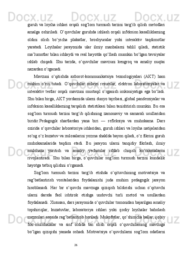 26guruh   va   loyiha   ishlari   orqali   sog‘lom   turmush   tarzini   targ‘ib   qilish   metodlari
amalga oshiriladi. O‘quvchilar guruhda ishlash orqali infeksion kasalliklarning
oldini   olish   bo‘yicha   plakatlar,   broshyuralar   yoki   interaktiv   taqdimotlar
yaratadi.   Loyihalar   jarayonida   ular   ilmiy   manbalarni   tahlil   qiladi,   statistik
ma’lumotlar bilan ishlaydi va real hayotda qo‘llash mumkin bo‘lgan tavsiyalar
ishlab   chiqadi.   Shu   tarzda,   o‘quvchilar   mavzuni   kengroq   va   amaliy   nuqtai
nazardan o‘rganadi.
Mavzuni   o‘qitishda   axborot-kommunikatsiya   texnologiyalari   (AKT)   ham
muhim   o‘rin   tutadi.   O‘quvchilar   onlayn   resurslar,   elektron   laboratoriyalar   va
interaktiv   testlar   orqali   mavzuni   mustaqil   o‘rganish   imkoniyatiga   ega   bo‘ladi.
Shu bilan birga, AKT yordamida ularni dunyo tajribasi, global pandemiyalar va
infeksion kasalliklarning tarqalish statistikasi bilan tanishtirish mumkin. Bu esa
sog‘lom   turmush   tarzini   targ‘ib   qilishning   zamonaviy   va   samarali   usullaridan
biridir.Pedagogik   shartlardan   yana   biri   —   refleksiya   va   muhokama.   Dars
oxirida o‘quvchilar laboratoriya ishlaridan, guruh ishlari va loyiha natijalaridan
so‘ng o‘z kuzatuv va xulosalarini yozma shaklda bayon qiladi, o‘z fikrini guruh
muhokamalarida   taqdim   etadi.   Bu   jarayon   ularni   tanqidiy   fikrlash,   ilmiy
mulohaza   yuritish   va   amaliy   yechimlar   ishlab   chiqish   ko‘nikmalarini
rivojlantiradi.   Shu   bilan   birga,   o‘quvchilar   sog‘lom   turmush   tarzini   kundalik
hayotga tatbiq qilishni o‘rganadi.
Sog‘lom   turmush   tarzini   targ‘ib   etishda   o‘qituvchining   motivatsiya   va
rag‘batlantirish   vositalaridan   foydalanishi   juda   muhim   pedagogik   jarayon
hisoblanadi.   Har   bir   o‘quvchi   mavzuga   qiziqish   bildirishi   uchun   o‘qituvchi
ularni   darsda   faol   ishtirok   etishga   undovchi   turli   metod   va   usullardan
foydalanadi. Xususan, dars jarayonida o‘quvchilar tomonidan bajarilgan amaliy
topshiriqlar,   kuzatuvlar,   laboratoriya   ishlari   yoki   ijodiy   loyihalar   baholash
mezonlari asosida rag‘batlantirib boriladi. Mukofotlar, qo‘shimcha ballar, ijobiy
fikr-mulohazalar   va   sinf   oldida   tan   olish   orqali   o‘quvchilarning   mavzuga
bo‘lgan   qiziqishi   yanada   oshadi.   Motivatsiya   o‘quvchilarni   sog‘lom   odatlarni 