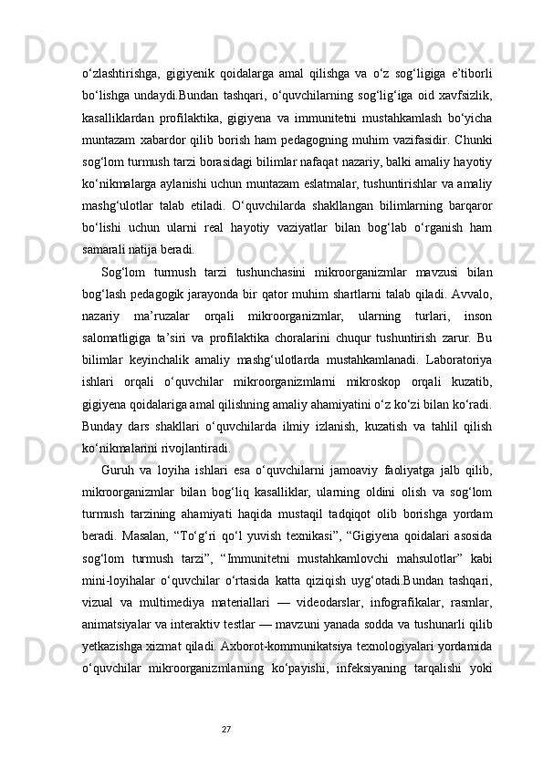 27o‘zlashtirishga,   gigiyenik   qoidalarga   amal   qilishga   va   o‘z   sog‘ligiga   e’tiborli
bo‘lishga   undaydi.Bundan   tashqari,   o‘quvchilarning   sog‘lig‘iga   oid   xavfsizlik,
kasalliklardan   profilaktika,   gigiyena   va   immunitetni   mustahkamlash   bo‘yicha
muntazam   xabardor   qilib   borish   ham   pedagogning   muhim   vazifasidir.   Chunki
sog‘lom turmush tarzi borasidagi bilimlar nafaqat nazariy, balki amaliy hayotiy
ko‘nikmalarga aylanishi uchun muntazam eslatmalar, tushuntirishlar va amaliy
mashg‘ulotlar   talab   etiladi.   O‘quvchilarda   shakllangan   bilimlarning   barqaror
bo‘lishi   uchun   ularni   real   hayotiy   vaziyatlar   bilan   bog‘lab   o‘rganish   ham
samarali natija beradi.
Sog‘lom   turmush   tarzi   tushunchasini   mikroorganizmlar   mavzusi   bilan
bog‘lash  pedagogik jarayonda bir  qator  muhim  shartlarni  talab qiladi. Avvalo,
nazariy   ma’ruzalar   orqali   mikroorganizmlar,   ularning   turlari,   inson
salomatligiga   ta’siri   va   profilaktika   choralarini   chuqur   tushuntirish   zarur.   Bu
bilimlar   keyinchalik   amaliy   mashg‘ulotlarda   mustahkamlanadi.   Laboratoriya
ishlari   orqali   o‘quvchilar   mikroorganizmlarni   mikroskop   orqali   kuzatib,
gigiyena qoidalariga amal qilishning amaliy ahamiyatini o‘z ko‘zi bilan ko‘radi.
Bunday   dars   shakllari   o‘quvchilarda   ilmiy   izlanish,   kuzatish   va   tahlil   qilish
ko‘nikmalarini rivojlantiradi.
Guruh   va   loyiha   ishlari   esa   o‘quvchilarni   jamoaviy   faoliyatga   jalb   qilib,
mikroorganizmlar   bilan   bog‘liq   kasalliklar,   ularning   oldini   olish   va   sog‘lom
turmush   tarzining   ahamiyati   haqida   mustaqil   tadqiqot   olib   borishga   yordam
beradi.   Masalan,   “To‘g‘ri   qo‘l   yuvish   texnikasi”,   “Gigiyena   qoidalari   asosida
sog‘lom   turmush   tarzi”,   “Immunitetni   mustahkamlovchi   mahsulotlar”   kabi
mini-loyihalar   o‘quvchilar   o‘rtasida   katta   qiziqish   uyg‘otadi.Bundan   tashqari,
vizual   va   multimediya   materiallari   —   videodarslar,   infografikalar,   rasmlar,
animatsiyalar va interaktiv testlar — mavzuni yanada sodda va tushunarli qilib
yetkazishga xizmat qiladi. Axborot-kommunikatsiya texnologiyalari yordamida
o‘quvchilar   mikroorganizmlarning   ko‘payishi,   infeksiyaning   tarqalishi   yoki 