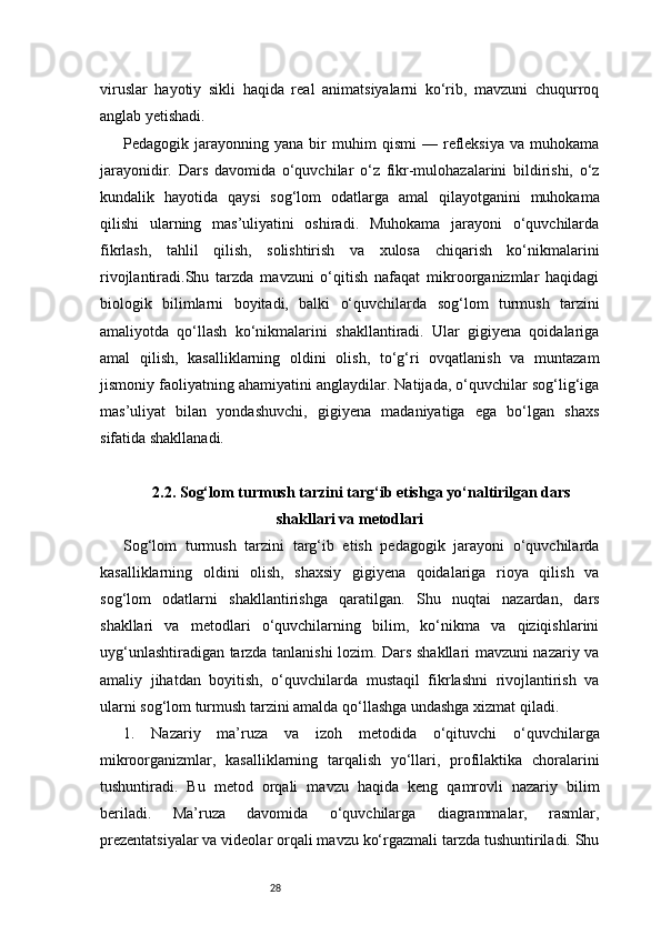 28viruslar   hayotiy   sikli   haqida   real   animatsiyalarni   ko‘rib,   mavzuni   chuqurroq
anglab yetishadi.
Pedagogik  jarayonning   yana  bir   muhim   qismi   —   refleksiya   va   muhokama
jarayonidir.   Dars   davomida   o‘quvchilar   o‘z   fikr-mulohazalarini   bildirishi,   o‘z
kundalik   hayotida   qaysi   sog‘lom   odatlarga   amal   qilayotganini   muhokama
qilishi   ularning   mas’uliyatini   oshiradi.   Muhokama   jarayoni   o‘quvchilarda
fikrlash,   tahlil   qilish,   solishtirish   va   xulosa   chiqarish   ko‘nikmalarini
rivojlantiradi.Shu   tarzda   mavzuni   o‘qitish   nafaqat   mikroorganizmlar   haqidagi
biologik   bilimlarni   boyitadi,   balki   o‘quvchilarda   sog‘lom   turmush   tarzini
amaliyotda   qo‘llash   ko‘nikmalarini   shakllantiradi.   Ular   gigiyena   qoidalariga
amal   qilish,   kasalliklarning   oldini   olish,   to‘g‘ri   ovqatlanish   va   muntazam
jismoniy faoliyatning ahamiyatini anglaydilar. Natijada, o‘quvchilar sog‘lig‘iga
mas’uliyat   bilan   yondashuvchi,   gigiyena   madaniyatiga   ega   bo‘lgan   shaxs
sifatida shakllanadi.
2.2. Sog‘lom turmush tarzini targ‘ib etishga yo‘naltirilgan dars
shakllari va metodlari
Sog‘lom   turmush   tarzini   targ‘ib   etish   pedagogik   jarayoni   o‘quvchilarda
kasalliklarning   oldini   olish,   shaxsiy   gigiyena   qoidalariga   rioya   qilish   va
sog‘lom   odatlarni   shakllantirishga   qaratilgan.   Shu   nuqtai   nazardan,   dars
shakllari   va   metodlari   o‘quvchilarning   bilim,   ko‘nikma   va   qiziqishlarini
uyg‘unlashtiradigan tarzda tanlanishi lozim. Dars shakllari mavzuni nazariy va
amaliy   jihatdan   boyitish,   o‘quvchilarda   mustaqil   fikrlashni   rivojlantirish   va
ularni sog‘lom turmush tarzini amalda qo‘llashga undashga xizmat qiladi.
1.   Nazariy   ma’ruza   va   izoh   metodida   o‘qituvchi   o‘quvchilarga
mikroorganizmlar,   kasalliklarning   tarqalish   yo‘llari,   profilaktika   choralarini
tushuntiradi.   Bu   metod   orqali   mavzu   haqida   keng   qamrovli   nazariy   bilim
beriladi.   Ma’ruza   davomida   o‘quvchilarga   diagrammalar,   rasmlar,
prezentatsiyalar va videolar orqali mavzu ko‘rgazmali tarzda tushuntiriladi. Shu 