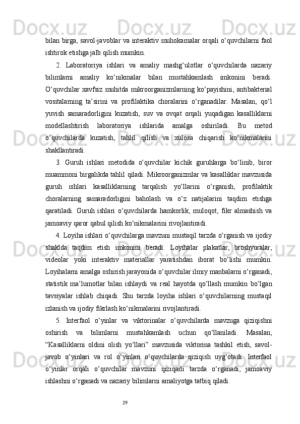 29bilan birga, savol-javoblar va interaktiv muhokamalar orqali o‘quvchilarni faol
ishtirok etishga jalb qilish mumkin.
2.   Laboratoriya   ishlari   va   amaliy   mashg‘ulotlar   o‘quvchilarda   nazariy
bilimlarni   amaliy   ko‘nikmalar   bilan   mustahkamlash   imkonini   beradi.
O‘quvchilar   xavfsiz   muhitda   mikroorganizmlarning   ko‘payishini,   antibakterial
vositalarning   ta’sirini   va   profilaktika   choralarini   o‘rganadilar.   Masalan,   qo‘l
yuvish   samaradorligini   kuzatish,   suv   va   ovqat   orqali   yuqadigan   kasalliklarni
modellashtirish   laboratoriya   ishlarida   amalga   oshiriladi.   Bu   metod
o‘quvchilarda   kuzatish,   tahlil   qilish   va   xulosa   chiqarish   ko‘nikmalarini
shakllantiradi.
3.   Guruh   ishlari   metodida   o‘quvchilar   kichik   guruhlarga   bo‘linib,   biror
muammoni birgalikda tahlil qiladi. Mikroorganizmlar va kasalliklar mavzusida
guruh   ishlari   kasalliklarning   tarqalish   yo‘llarini   o‘rganish,   profilaktik
choralarning   samaradorligini   baholash   va   o‘z   natijalarini   taqdim   etishga
qaratiladi.   Guruh   ishlari   o‘quvchilarda   hamkorlik,   muloqot,   fikr   almashish   va
jamoaviy qaror qabul qilish ko‘nikmalarini rivojlantiradi.
4. Loyiha ishlari o‘quvchilarga mavzuni mustaqil tarzda o‘rganish va ijodiy
shaklda   taqdim   etish   imkonini   beradi.   Loyihalar   plakatlar,   broshyuralar,
videolar   yoki   interaktiv   materiallar   yaratishdan   iborat   bo‘lishi   mumkin.
Loyihalarni amalga oshirish jarayonida o‘quvchilar ilmiy manbalarni o‘rganadi,
statistik   ma’lumotlar   bilan   ishlaydi   va   real   hayotda   qo‘llash   mumkin   bo‘lgan
tavsiyalar   ishlab   chiqadi.   Shu   tarzda   loyiha   ishlari   o‘quvchilarning   mustaqil
izlanish va ijodiy fikrlash ko‘nikmalarini rivojlantiradi.
5.   Interfaol   o‘yinlar   va   viktorinalar   o‘quvchilarda   mavzuga   qiziqishni
oshirish   va   bilimlarni   mustahkamlash   uchun   qo‘llaniladi.   Masalan,
“Kasalliklarni   oldini   olish   yo‘llari”   mavzusida   viktorina   tashkil   etish,   savol-
javob   o‘yinlari   va   rol   o‘yinlari   o‘quvchilarda   qiziqish   uyg‘otadi.   Interfaol
o‘yinlar   orqali   o‘quvchilar   mavzuni   qiziqarli   tarzda   o‘rganadi,   jamoaviy
ishlashni o‘rganadi va nazariy bilimlarni amaliyotga tatbiq qiladi. 