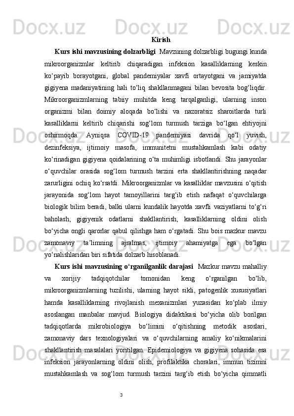 3 Kirish
Kurs ishi mavzusining dolzarbligi    Mavzuning dolzarbligi bugungi kunda
mikroorganizmlar   keltirib   chiqaradigan   infeksion   kasalliklarning   keskin
ko‘payib   borayotgani,   global   pandemiyalar   xavfi   ortayotgani   va   jamiyatda
gigiyena   madaniyatining   hali   to‘liq   shakllanmagani   bilan   bevosita   bog‘liqdir.
Mikroorganizmlarning   tabiiy   muhitda   keng   tarqalganligi,   ularning   inson
organizmi   bilan   doimiy   aloqada   bo‘lishi   va   nazoratsiz   sharoitlarda   turli
kasalliklarni   keltirib   chiqarishi   sog‘lom   turmush   tarziga   bo‘lgan   ehtiyojni
oshirmoqda.   Ayniqsa   COVID-19   pandemiyasi   davrida   qo‘l   yuvish,
dezinfeksiya,   ijtimoiy   masofa,   immunitetni   mustahkamlash   kabi   odatiy
ko‘rinadigan   gigiyena   qoidalarining   o‘ta   muhimligi   isbotlandi.   Shu   jarayonlar
o‘quvchilar   orasida   sog‘lom   turmush   tarzini   erta   shakllantirishning   naqadar
zarurligini ochiq ko‘rsatdi. Mikroorganizmlar va kasalliklar mavzusini o‘qitish
jarayonida   sog‘lom   hayot   tamoyillarini   targ‘ib   etish   nafaqat   o‘quvchilarga
biologik   bilim   beradi,   balki   ularni   kundalik   hayotda   xavfli   vaziyatlarni   to‘g‘ri
baholash,   gigiyenik   odatlarni   shakllantirish,   kasalliklarning   oldini   olish
bo‘yicha  ongli  qarorlar   qabul   qilishga  ham  o‘rgatadi.  Shu bois  mazkur  mavzu
zamonaviy   ta’limning   ajralmas,   ijtimoiy   ahamiyatga   ega   bo‘lgan
yo‘nalishlaridan biri sifatida dolzarb hisoblanadi.
Kurs ishi  mavzusining o‘rganilganlik darajasi     Mazkur  mavzu mahalliy
va   xorijiy   tadqiqotchilar   tomonidan   keng   o‘rganilgan   bo‘lib,
mikroorganizmlarning   tuzilishi,   ularning   hayot   sikli,   patogenlik   xususiyatlari
hamda   kasalliklarning   rivojlanish   mexanizmlari   yuzasidan   ko‘plab   ilmiy
asoslangan   manbalar   mavjud.   Biologiya   didaktikasi   bo‘yicha   olib   borilgan
tadqiqotlarda   mikrobiologiya   bo‘limini   o‘qitishning   metodik   asoslari,
zamonaviy   dars   texnologiyalari   va   o‘quvchilarning   amaliy   ko‘nikmalarini
shakllantirish   masalalari   yoritilgan.   Epidemiologiya   va   gigiyena   sohasida   esa
infeksion   jarayonlarning   oldini   olish,   profilaktika   choralari,   immun   tizimni
mustahkamlash   va   sog‘lom   turmush   tarzini   targ‘ib   etish   bo‘yicha   qimmatli 