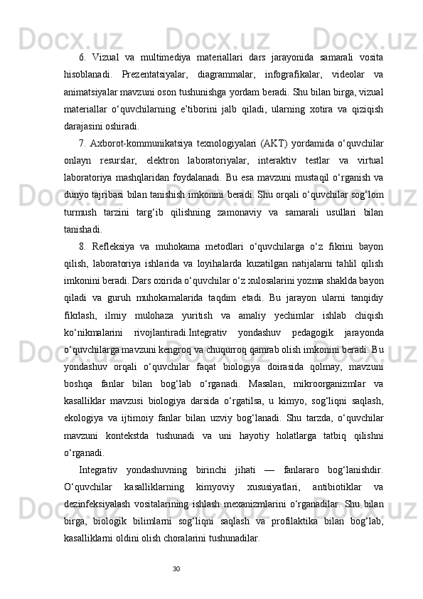 306.   Vizual   va   multimediya   materiallari   dars   jarayonida   samarali   vosita
hisoblanadi.   Prezentatsiyalar,   diagrammalar,   infografikalar,   videolar   va
animatsiyalar mavzuni oson tushunishga yordam beradi. Shu bilan birga, vizual
materiallar   o‘quvchilarning   e’tiborini   jalb   qiladi,   ularning   xotira   va   qiziqish
darajasini oshiradi.
7.   Axborot-kommunikatsiya   texnologiyalari   (AKT)   yordamida   o‘quvchilar
onlayn   resurslar,   elektron   laboratoriyalar,   interaktiv   testlar   va   virtual
laboratoriya   mashqlaridan   foydalanadi.   Bu   esa   mavzuni   mustaqil   o‘rganish   va
dunyo tajribasi bilan tanishish imkonini beradi. Shu orqali o‘quvchilar sog‘lom
turmush   tarzini   targ‘ib   qilishning   zamonaviy   va   samarali   usullari   bilan
tanishadi.
8.   Refleksiya   va   muhokama   metodlari   o‘quvchilarga   o‘z   fikrini   bayon
qilish,   laboratoriya   ishlarida   va   loyihalarda   kuzatilgan   natijalarni   tahlil   qilish
imkonini beradi. Dars oxirida o‘quvchilar o‘z xulosalarini yozma shaklda bayon
qiladi   va   guruh   muhokamalarida   taqdim   etadi.   Bu   jarayon   ularni   tanqidiy
fikrlash,   ilmiy   mulohaza   yuritish   va   amaliy   yechimlar   ishlab   chiqish
ko‘nikmalarini   rivojlantiradi.Integrativ   yondashuv   pedagogik   jarayonda
o‘quvchilarga mavzuni kengroq va chuqurroq qamrab olish imkonini beradi. Bu
yondashuv   orqali   o‘quvchilar   faqat   biologiya   doirasida   qolmay,   mavzuni
boshqa   fanlar   bilan   bog‘lab   o‘rganadi.   Masalan,   mikroorganizmlar   va
kasalliklar   mavzusi   biologiya   darsida   o‘rgatilsa,   u   kimyo,   sog‘liqni   saqlash,
ekologiya   va   ijtimoiy   fanlar   bilan   uzviy   bog‘lanadi.   Shu   tarzda,   o‘quvchilar
mavzuni   kontekstda   tushunadi   va   uni   hayotiy   holatlarga   tatbiq   qilishni
o‘rganadi.
Integrativ   yondashuvning   birinchi   jihati   —   fanlararo   bog‘lanishdir.
O‘quvchilar   kasalliklarning   kimyoviy   xususiyatlari,   antibiotiklar   va
dezinfeksiyalash   vositalarining   ishlash   mexanizmlarini   o‘rganadilar.   Shu   bilan
birga,   biologik   bilimlarni   sog‘liqni   saqlash   va   profilaktika   bilan   bog‘lab,
kasalliklarni oldini olish choralarini tushunadilar. 
