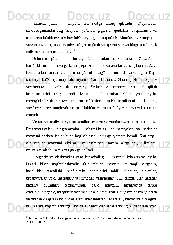 31Ikkinchi   jihat   —   hayotiy   kontekstga   tatbiq   qilishdir.   O‘quvchilar
mikroorganizmlarning   tarqalish   yo‘llari,   gigiyena   qoidalari,   ovqatlanish   va
sanitariya talablarini o‘z kundalik hayotiga tatbiq qiladi. Masalan, ularning qo‘l
yuvish   odatlari,   oziq-ovqatni   to‘g‘ri   saqlash   va   ijtimoiy   muhitdagi   profilaktik
xatti-harakatlari shakllanadi. 12
Uchinchi   jihat   —   ijtimoiy   fanlar   bilan   integratsiya.   O‘quvchilar
kasalliklarning  jamiyatga  ta’siri,  epidemiologik  vaziyatlar   va  sog‘liqni   saqlash
tizimi   bilan   tanishadilar.   Bu   orqali   ular   sog‘lom   turmush   tarzining   nafaqat
shaxsiy,   balki   ijtimoiy   ahamiyatini   ham   tushunadi.Shuningdek,   integrativ
yondashuv   o‘quvchilarda   tanqidiy   fikrlash   va   muammolarni   hal   qilish
ko‘nikmalarini   rivojlantiradi.   Masalan,   laboratoriya   ishlari   yoki   loyiha
mashg‘ulotlarida   o‘quvchilar   biror   infektsion   kasallik   tarqalishini   tahlil   qiladi,
xavf   omillarini   aniqlaydi   va   profilaktika   choralari   bo‘yicha   tavsiyalar   ishlab
chiqadi.
Vizual  va  multimediya  materiallari  integrativ  yondashuvni   samarali   qiladi.
Prezentatsiyalar,   diagrammalar,   infografikalar,   animatsiyalar   va   videolar
mavzuni boshqa  fanlar  bilan bog‘lab tushuntirishga yordam beradi. Shu orqali
o‘quvchilar   mavzuni   qiziqarli   va   tushunarli   tarzda   o‘rganadi,   bilimlarni
mustahkamlash imkoniyatiga ega bo‘ladi.
Integrativ   yondashuvning   yana   bir   afzalligi   —   mustaqil   izlanish   va   loyiha
ishlari   bilan   uyg‘unlashuvdir.   O‘quvchilar   mavzuni   mustaqil   o‘rganib,
kasalliklar   tarqalishi,   profilaktika   choralarini   tahlil   qiladilar,   plakatlar,
broshyuralar   yoki   interaktiv   taqdimotlar   yaratadilar.   Shu   tarzda   ular   nafaqat
nazariy   bilimlarni   o‘zlashtiradi,   balki   mavzuni   amaliyotga   tatbiq
etadi.Shuningdek,  integrativ  yondashuv  o‘quvchilarda   ilmiy  mulohaza   yuritish
va xulosa chiqarish ko‘nikmalarini shakllantiradi. Masalan, kimyo va biologiya
bilimlarini   uyg‘unlashtirgan   holda   antibiotiklar   samaradorligini   baholash   yoki
12
 Islomova Z.F. Mikrobiologiya fanini maktabda o‘qitish metodikasi. – Samarqand: Ilm, 
2017. – 200 b. 