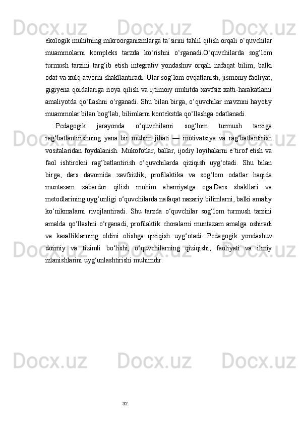 32ekologik muhitning mikroorganizmlarga ta’sirini tahlil qilish orqali o‘quvchilar
muammolarni   kompleks   tarzda   ko‘rishni   o‘rganadi.O‘quvchilarda   sog‘lom
turmush   tarzini   targ‘ib   etish   integrativ   yondashuv   orqali   nafaqat   bilim,   balki
odat va xulq-atvorni shakllantiradi. Ular sog‘lom ovqatlanish, jismoniy faoliyat,
gigiyena qoidalariga rioya qilish va ijtimoiy muhitda xavfsiz xatti-harakatlarni
amaliyotda qo‘llashni  o‘rganadi. Shu bilan birga, o‘quvchilar mavzuni hayotiy
muammolar bilan bog‘lab, bilimlarni kontekstda qo‘llashga odatlanadi.
Pedagogik   jarayonda   o‘quvchilarni   sog‘lom   turmush   tarziga
rag‘batlantirishning   yana   bir   muhim   jihati   —   motivatsiya   va   rag‘batlantirish
vositalaridan foydalanish. Mukofotlar, ballar, ijodiy loyihalarni e’tirof etish va
faol   ishtirokni   rag‘batlantirish   o‘quvchilarda   qiziqish   uyg‘otadi.   Shu   bilan
birga,   dars   davomida   xavfsizlik,   profilaktika   va   sog‘lom   odatlar   haqida
muntazam   xabardor   qilish   muhim   ahamiyatga   ega.Dars   shakllari   va
metodlarining uyg‘unligi o‘quvchilarda nafaqat nazariy bilimlarni, balki amaliy
ko‘nikmalarni   rivojlantiradi.   Shu   tarzda   o‘quvchilar   sog‘lom   turmush   tarzini
amalda   qo‘llashni   o‘rganadi,   profilaktik   choralarni   muntazam   amalga   oshiradi
va   kasalliklarning   oldini   olishga   qiziqish   uyg‘otadi.   Pedagogik   yondashuv
doimiy   va   tizimli   bo‘lishi,   o‘quvchilarning   qiziqishi,   faoliyati   va   ilmiy
izlanishlarini uyg‘unlashtirishi muhimdir. 