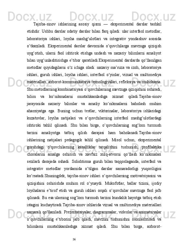 36Tajriba-sinov   ishlarining   asosiy   qismi   —   eksperimental   darslar   tashkil
etishdir. Ushbu darslar  odatiy darslar  bilan farq qiladi:  ular  interfaol  metodlar,
laboratoriya   ishlari,   loyiha   mashg‘ulotlari   va   integrativ   yondashuv   asosida
o‘tkaziladi.   Eksperimental   darslar   davomida   o‘quvchilarga   mavzuga   qiziqish
uyg‘otish,   ularni   faol   ishtirok   etishga   undash   va   nazariy   bilimlarni   amaliyot
bilan uyg‘unlashtirishga e’tibor  qaratiladi.Eksperimental  darslarda qo‘llanilgan
metodlar   quyidagilarni   o‘z   ichiga   oladi:   nazariy   ma’ruza   va   izoh,   laboratoriya
ishlari,   guruh   ishlari,   loyiha   ishlari,   interfaol   o‘yinlar,   vizual   va   multimediya
materiallari, axborot-kommunikatsiya texnologiyalari, refleksiya va muhokama.
Shu metodlarning kombinatsiyasi o‘quvchilarning mavzuga qiziqishini oshiradi,
bilim   va   ko‘nikmalarni   mustahkamlashga   xizmat   qiladi.Tajriba-sinov
jarayonida   nazariy   bilimlar   va   amaliy   ko‘nikmalarni   baholash   muhim
ahamiyatga   ega.   Buning   uchun   testlar,   viktorinalar,   laboratoriya   ishlaridagi
kuzatuvlar,   loyiha   natijalari   va   o‘quvchilarning   interfaol   mashg‘ulotlardagi
ishtiroki   tahlil   qilinadi.   Shu   bilan   birga,   o‘quvchilarning   sog‘lom   turmush
tarzini   amaliyotga   tatbiq   qilish   darajasi   ham   baholanadi.Tajriba-sinov
ishlarining   natijalari   pedagogik   tahlil   qilinadi.   Misol   uchun,   eksperimental
guruhdagi   o‘quvchilarning   kasalliklar   tarqalishini   tushunish,   profilaktika
choralarini   amalga   oshirish   va   xavfsiz   xulq-atvorni   qo‘llash   ko‘nikmalari
sezilarli   darajada   oshadi.   Solishtirma   guruh   bilan   taqqoslaganda,   interfaol   va
integrativ   metodlar   yordamida   o‘tilgan   darslar   samaradorligi   yuqoriligini
ko‘rsatadi.Shuningdek,   tajriba-sinov   ishlari   o‘quvchilarning   motivatsiyasini   va
qiziqishini   oshirishda   muhim   rol   o‘ynaydi.   Mukofotlar,   ballar   tizimi,   ijodiy
loyihalarni   e’tirof   etish   va   guruh   ishlari   orqali   o‘quvchilar   mavzuga   faol   jalb
qilinadi. Bu esa ularning sog‘lom turmush tarzini kundalik hayotga tatbiq etish
istagini  kuchaytiradi.Tajriba-sinov ishlarida vizual  va multimediya materiallari
samarali qo‘llaniladi. Prezentatsiyalar, diagrammalar, videolar va animatsiyalar
o‘quvchilarning   e’tiborini   jalb   qiladi,   mavzuni   tushunishni   osonlashtiradi   va
bilimlarni   mustahkamlashga   xizmat   qiladi.   Shu   bilan   birga,   axborot- 