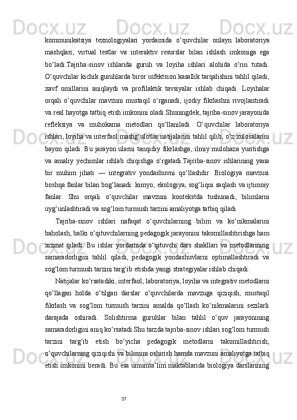 37kommunikatsiya   texnologiyalari   yordamida   o‘quvchilar   onlayn   laboratoriya
mashqlari,   virtual   testlar   va   interaktiv   resurslar   bilan   ishlash   imkoniga   ega
bo‘ladi.Tajriba-sinov   ishlarida   guruh   va   loyiha   ishlari   alohida   o‘rin   tutadi.
O‘quvchilar kichik guruhlarda biror infektsion kasallik tarqalishini tahlil qiladi,
xavf   omillarini   aniqlaydi   va   profilaktik   tavsiyalar   ishlab   chiqadi.   Loyihalar
orqali   o‘quvchilar   mavzuni   mustaqil   o‘rganadi,   ijodiy   fikrlashni   rivojlantiradi
va real hayotga tatbiq etish imkonini oladi.Shuningdek, tajriba-sinov jarayonida
refleksiya   va   muhokama   metodlari   qo‘llaniladi.   O‘quvchilar   laboratoriya
ishlari, loyiha va interfaol mashg‘ulotlar natijalarini tahlil qilib, o‘z xulosalarini
bayon qiladi. Bu jarayon ularni  tanqidiy fikrlashga, ilmiy mulohaza yuritishga
va   amaliy   yechimlar   ishlab   chiqishga   o‘rgatadi.Tajriba-sinov   ishlarining   yana
bir   muhim   jihati   —   integrativ   yondashuvni   qo‘llashdir.   Biologiya   mavzusi
boshqa fanlar bilan bog‘lanadi: kimyo, ekologiya, sog‘liqni saqlash va ijtimoiy
fanlar.   Shu   orqali   o‘quvchilar   mavzuni   kontekstda   tushunadi,   bilimlarni
uyg‘unlashtiradi va sog‘lom turmush tarzini amaliyotga tatbiq qiladi.
Tajriba-sinov   ishlari   nafaqat   o‘quvchilarning   bilim   va   ko‘nikmalarini
baholash, balki o‘qituvchilarning pedagogik jarayonini takomillashtirishga ham
xizmat   qiladi.   Bu   ishlar   yordamida   o‘qituvchi   dars   shakllari   va   metodlarining
samaradorligini   tahlil   qiladi,   pedagogik   yondashuvlarni   optimallashtiradi   va
sog‘lom turmush tarzini targ‘ib etishda yangi strategiyalar ishlab chiqadi.
Natijalar ko‘rsatadiki, interfaol, laboratoriya, loyiha va integrativ metodlarni
qo‘llagan   holda   o‘tilgan   darslar   o‘quvchilarda   mavzuga   qiziqish,   mustaqil
fikrlash   va   sog‘lom   turmush   tarzini   amalda   qo‘llash   ko‘nikmalarini   sezilarli
darajada   oshiradi.   Solishtirma   guruhlar   bilan   tahlil   o‘quv   jarayonining
samaradorligini aniq ko‘rsatadi.Shu tarzda tajriba-sinov ishlari sog‘lom turmush
tarzini   targ‘ib   etish   bo‘yicha   pedagogik   metodlarni   takomillashtirish,
o‘quvchilarning qiziqishi va bilimini oshirish hamda mavzuni amaliyotga tatbiq
etish imkonini beradi. Bu esa umumta’lim maktablarida biologiya darslarining 