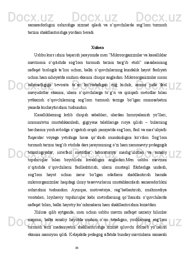 38samaradorligini   oshirishga   xizmat   qiladi   va   o‘quvchilarda   sog‘lom   turmush
tarzini shakllantirishga yordam beradi.
Xulosa
Ushbu kurs ishini bajarish jarayonida men “Mikroorganizmlar va kasalliklar
mavzusini   o‘qitishda   sog‘lom   turmush   tarzini   targ‘ib   etish”   masalasining
nafaqat   biologik   ta’lim   uchun,   balki   o‘quvchilarning   kundalik   hayot   faoliyati
uchun ham nihoyatda muhim ekanini chuqur angladim. Mikroorganizmlar inson
salomatligiga   bevosita   ta’sir   ko‘rsatadigan   eng   kichik,   ammo   juda   faol
mavjudotlar   ekanini,   ularni   o‘quvchilarga   to‘g‘ri   va   qiziqarli   metodlar   bilan
yetkazish   o‘quvchilarning   sog‘lom   turmush   tarziga   bo‘lgan   munosabatini
yanada kuchaytirishini tushundim.
Kasalliklarning   kelib   chiqish   sabablari,   ulardan   himoyalanish   yo‘llari,
immunitetni   mustahkamlash,   gigiyena   talablariga   rioya   qilish   –   bularning
barchasini yosh avlodga o‘rgatish orqali jamiyatda sog‘lom, faol va mas’uliyatli
fuqarolar   voyaga   yetishiga   hissa   qo‘shish   mumkinligini   ko‘rdim.   Sog‘lom
turmush tarzini targ‘ib etishda dars jarayonining o‘zi ham zamonaviy pedagogik
texnologiyalar,   interfaol   metodlar,   laboratoriya   mashg‘ulotlari   va   amaliy
topshiriqlar   bilan   boyitilishi   kerakligini   angladim.Men   ushbu   mavzuni
o‘qitishda   o‘quvchilarni   faollashtirish,   ularni   mustaqil   fikrlashga   undash,
sog‘lom   hayot   uchun   zarur   bo‘lgan   odatlarni   shakllantirish   hamda
mikroorganizmlar haqidagi ilmiy tasavvurlarini mustahkamlash samaradorlikni
oshirishini   tushundim.   Ayniqsa,   motivatsiya,   rag‘batlantirish,   multimediya
vositalari,   loyihaviy   topshiriqlar   kabi   metodlarning   qo‘llanishi   o‘quvchilarda
nafaqat bilim, balki hayotiy ko‘nikmalarni ham shakllantirishini kuzatdim.
Xulosa   qilib   aytganda,   men   uchun   ushbu   mavzu   nafaqat   nazariy   bilimlar
majmui,   balki   amaliy   hayotda   muhim   o‘rin   tutadigan,   yoshlarning   sog‘lom
turmush   tarzi   madaniyatini   shakllantirishga   xizmat   qiluvchi   dolzarb   yo‘nalish
ekanini namoyon qildi. Kelajakda pedagog sifatida bunday mavzularni samarali 