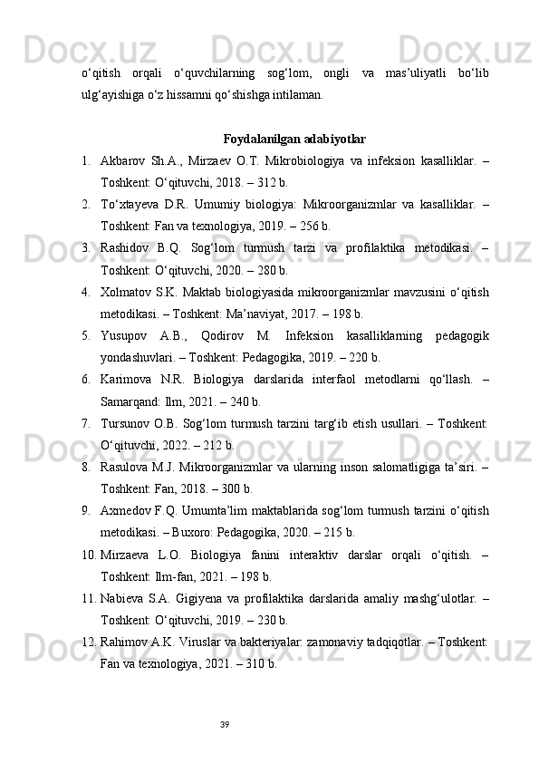 39o‘qitish   orqali   o‘quvchilarning   sog‘lom,   ongli   va   mas’uliyatli   bo‘lib
ulg‘ayishiga o‘z hissamni qo‘shishga intilaman.
Foydalanilgan adabiyotlar
1. Akbarov   Sh.A.,   Mirzaev   O.T.   Mikrobiologiya   va   infeksion   kasalliklar.   –
Toshkent: O‘qituvchi, 2018. – 312 b.
2. To‘xtayeva   D.R.   Umumiy   biologiya:   Mikroorganizmlar   va   kasalliklar.   –
Toshkent: Fan va texnologiya, 2019. – 256 b.
3. Rashidov   B.Q.   Sog‘lom   turmush   tarzi   va   profilaktika   metodikasi.   –
Toshkent: O‘qituvchi, 2020. – 280 b.
4. Xolmatov S.K. Maktab biologiyasida mikroorganizmlar mavzusini o‘qitish
metodikasi. – Toshkent: Ma’naviyat, 2017. – 198 b.
5. Yusupov   A.B.,   Qodirov   M.   Infeksion   kasalliklarning   pedagogik
yondashuvlari. – Toshkent: Pedagogika, 2019. – 220 b.
6. Karimova   N.R.   Biologiya   darslarida   interfaol   metodlarni   qo‘llash.   –
Samarqand: Ilm, 2021. – 240 b.
7. Tursunov   O.B.   Sog‘lom   turmush   tarzini   targ‘ib   etish   usullari.   –   Toshkent:
O‘qituvchi, 2022. – 212 b.
8. Rasulova   M.J.   Mikroorganizmlar  va   ularning  inson   salomatligiga  ta’siri.  –
Toshkent: Fan, 2018. – 300 b.
9. Axmedov F.Q. Umumta’lim maktablarida sog‘lom turmush tarzini o‘qitish
metodikasi. – Buxoro: Pedagogika, 2020. – 215 b.
10. Mirzaeva   L.O.   Biologiya   fanini   interaktiv   darslar   orqali   o‘qitish.   –
Toshkent: Ilm-fan, 2021. – 198 b.
11. Nabieva   S.A.   Gigiyena   va   profilaktika   darslarida   amaliy   mashg‘ulotlar.   –
Toshkent: O‘qituvchi, 2019. – 230 b.
12. Rahimov A.K. Viruslar va bakteriyalar: zamonaviy tadqiqotlar. – Toshkent:
Fan va texnologiya, 2021. – 310 b. 