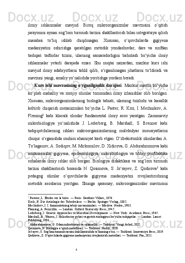 4ilmiy   ishlanmalar   mavjud.   Biroq   mikroorganizmlar   mavzusini   o‘qitish
jarayonini aynan sog‘lom turmush tarzini shakllantirish bilan integratsiya qilish
masalasi   to‘liq   ishlab   chiqilmagan.   Xususan,   o‘quvchilarda   gigiyena
madaniyatini   oshirishga   qaratilgan   metodik   yondashuvlar,   dars   va   sinfdan
tashqari   tadbirlar   tizimi,   ularning   samaradorligini   baholash   bo‘yicha   ilmiy
ishlanmalar   yetarli   darajada   emas.   Shu   nuqtai   nazardan,   mazkur   kurs   ishi
mavjud   ilmiy   adabiyotlarni   tahlil   qilib,   o‘rganilmagan   jihatlarni   to‘ldiradi   va
mavzuni yangi, amaliy yo‘nalishda yoritishga yordam beradi.
Kurs ishi  mavzusining o‘rganilganlik darajasi     Mazkur  mavzu bo‘yicha
ko‘plab   mahalliy   va   xorijiy   olimlar   tomonidan   ilmiy   izlanishlar   olib   borilgan.
Xususan,   mikroorganizmlarning   biologik   tabiati,   ularning   tuzilishi   va   kasallik
keltirib   chiqarish   mexanizmlari   bo‘yicha   L.   Paster,   R.   Kox,   I.   Mechnikov,   A.
Fleming 1
  kabi   klassik   olimlar   fundamental   ilmiy   asos   yaratgan.   Zamonaviy
mikrobiologiya   yo‘nalishida   J.   Lederberg,   B.   Marshall,   S.   Brenner   kabi
tadqiqotchilarning   ishlari   mikroorganizmlarning   molekulyar   xususiyatlarini
chuqur o‘rganishda muhim ahamiyat kasb etgan. O‘zbekistonlik olimlardan A.
To‘laganov, A. Sodiqov, M. Mirkomilov, D. Xidirova, G. Abdurahmonova kabi
mutaxassislar   gigiyena,   epidemiologiya,   mikrobiologiya   va   tibbiy   profilaktika
sohalarida   ilmiy   ishlar   olib   borgan.   Biologiya   didaktikasi   va   sog‘lom   turmush
tarzini   shakllantirish   borasida   N.   Qosimova,   S.   Jo‘rayev,   Z.   Qodirova 2
  kabi
pedagog   olimlar   o‘quvchilarda   gigiyena   madaniyatini   rivojlantirishning
metodik   asoslarini   yoritgan.   Shunga   qaramay,   mikroorganizmlar   mavzusini
1
 Pasteur, L. Études sur la bière. — Paris: Gauthier-Villars, 1876.
Koch, R. Die Aetiologie der Tuberkulose. — Berlin: Springer Verlag, 1882.
Mechnikov, I. I. Immunitetning tabiiy mexanizmlari. — Moskva: Nauka, 1903.
Fleming, A. Penicillin. — London: Oxford University Press, 1945.
Lederberg, J. Genetic Approaches to Microbial Development. — New York: Academic Press, 1965.
Marshall, B., Warren, J. Helicobacter pylori va gastrit etiologiyasi bo‘yicha tadqiqotlar. — London: Lancet 
Publishing, 1984.
2
 Abdurahmonova, G. Odam mikrobiotasi va salomatlik. — Toshkent: Yangi Avlod, 2022.
Qosimova, N. Biologiya o‘qitish metodikasi. — Toshkent: Noshir, 2020.
Jo‘rayev, S. Sog‘lom turmush tarzini shakllantirishda ta’limning o‘rni. — Toshkent: Innovatsiya Press, 2019.
Qodirova, Z. O‘quvchilarda gigiyena madaniyatini rivojlantirish metodlari. — Toshkent: Fan, 2021. 