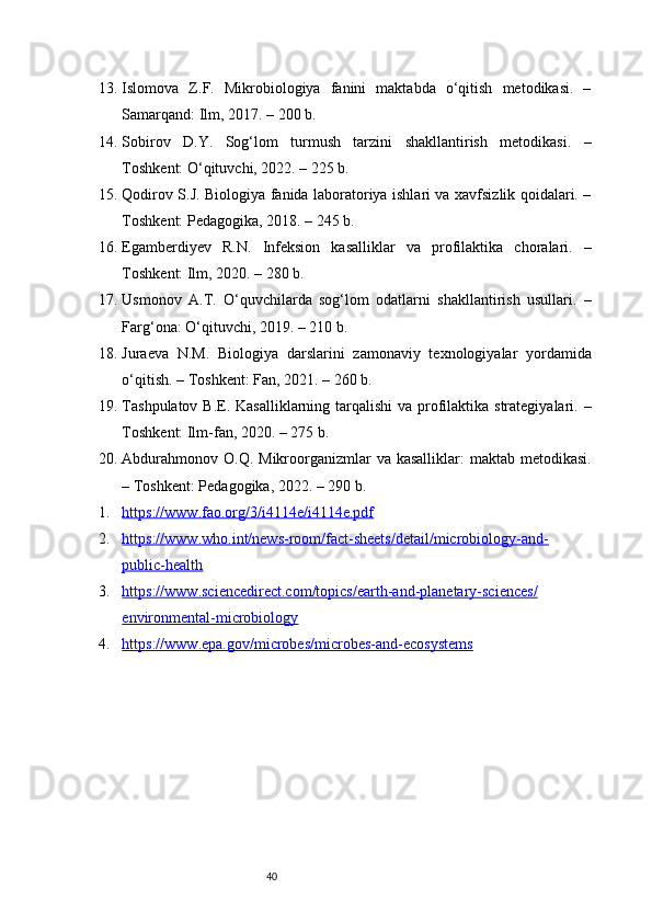 4013. Islomova   Z.F.   Mikrobiologiya   fanini   maktabda   o‘qitish   metodikasi.   –
Samarqand: Ilm, 2017. – 200 b.
14. Sobirov   D.Y.   Sog‘lom   turmush   tarzini   shakllantirish   metodikasi.   –
Toshkent: O‘qituvchi, 2022. – 225 b.
15. Qodirov S.J. Biologiya fanida laboratoriya ishlari va xavfsizlik qoidalari. –
Toshkent: Pedagogika, 2018. – 245 b.
16. Egamberdiyev   R.N.   Infeksion   kasalliklar   va   profilaktika   choralari.   –
Toshkent: Ilm, 2020. – 280 b.
17. Usmonov   A.T.   O‘quvchilarda   sog‘lom   odatlarni   shakllantirish   usullari.   –
Farg‘ona: O‘qituvchi, 2019. – 210 b.
18. Juraeva   N.M.   Biologiya   darslarini   zamonaviy   texnologiyalar   yordamida
o‘qitish. – Toshkent: Fan, 2021. – 260 b.
19. Tashpulatov B.E. Kasalliklarning tarqalishi  va profilaktika strategiyalari. –
Toshkent: Ilm-fan, 2020. – 275 b.
20. Abdurahmonov  O.Q. Mikroorganizmlar  va kasalliklar:  maktab  metodikasi.
– Toshkent: Pedagogika, 2022. – 290 b.
1. https://www.fao.org/3/i4114e/i4114e.pdf     
2. https://www.who.int/news-room/fact-sheets/detail/microbiology-and-   
public-health  
3. https://www.sciencedirect.com/topics/earth-and-planetary-sciences/   
environmental-microbiology  
4. https://www.epa.gov/microbes/microbes-and-ecosystems      