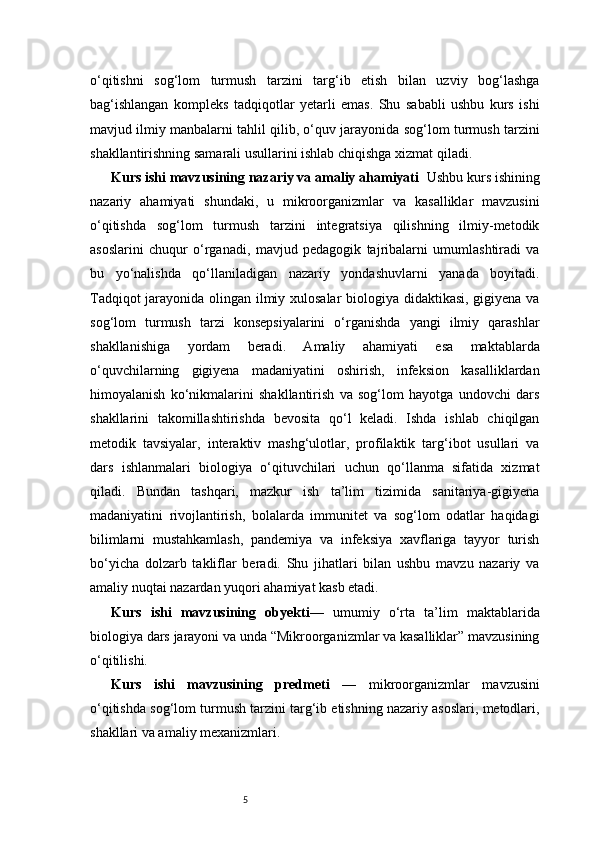 5o‘qitishni   sog‘lom   turmush   tarzini   targ‘ib   etish   bilan   uzviy   bog‘lashga
bag‘ishlangan   kompleks   tadqiqotlar   yetarli   emas.   Shu   sababli   ushbu   kurs   ishi
mavjud ilmiy manbalarni tahlil qilib, o‘quv jarayonida sog‘lom turmush tarzini
shakllantirishning samarali usullarini ishlab chiqishga xizmat qiladi.
Kurs ishi mavzusining nazariy va amaliy ahamiyati    Ushbu kurs ishining
nazariy   ahamiyati   shundaki,   u   mikroorganizmlar   va   kasalliklar   mavzusini
o‘qitishda   sog‘lom   turmush   tarzini   integratsiya   qilishning   ilmiy-metodik
asoslarini   chuqur   o‘rganadi,   mavjud   pedagogik   tajribalarni   umumlashtiradi   va
bu   yo‘nalishda   qo‘llaniladigan   nazariy   yondashuvlarni   yanada   boyitadi.
Tadqiqot jarayonida olingan ilmiy xulosalar biologiya didaktikasi, gigiyena va
sog‘lom   turmush   tarzi   konsepsiyalarini   o‘rganishda   yangi   ilmiy   qarashlar
shakllanishiga   yordam   beradi.   Amaliy   ahamiyati   esa   maktablarda
o‘quvchilarning   gigiyena   madaniyatini   oshirish,   infeksion   kasalliklardan
himoyalanish   ko‘nikmalarini   shakllantirish   va   sog‘lom   hayotga   undovchi   dars
shakllarini   takomillashtirishda   bevosita   qo‘l   keladi.   Ishda   ishlab   chiqilgan
metodik   tavsiyalar,   interaktiv   mashg‘ulotlar,   profilaktik   targ‘ibot   usullari   va
dars   ishlanmalari   biologiya   o‘qituvchilari   uchun   qo‘llanma   sifatida   xizmat
qiladi.   Bundan   tashqari,   mazkur   ish   ta’lim   tizimida   sanitariya-gigiyena
madaniyatini   rivojlantirish,   bolalarda   immunitet   va   sog‘lom   odatlar   haqidagi
bilimlarni   mustahkamlash,   pandemiya   va   infeksiya   xavflariga   tayyor   turish
bo‘yicha   dolzarb   takliflar   beradi.   Shu   jihatlari   bilan   ushbu   mavzu   nazariy   va
amaliy nuqtai nazardan yuqori ahamiyat kasb etadi.
Kurs   ishi   mavzusining   obyekti —   umumiy   o‘rta   ta’lim   maktablarida
biologiya dars jarayoni va unda “Mikroorganizmlar va kasalliklar” mavzusining
o‘qitilishi.
Kurs   ishi   mavzusining   predmeti   —   mikroorganizmlar   mavzusini
o‘qitishda sog‘lom turmush tarzini targ‘ib etishning nazariy asoslari, metodlari,
shakllari va amaliy mexanizmlari. 