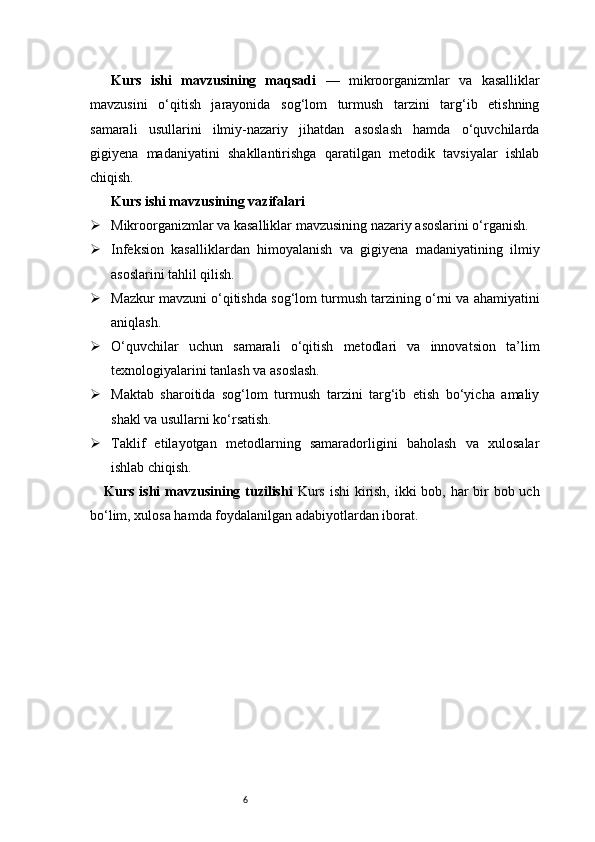 6Kurs   ishi   mavzusining   maqsadi   —   mikroorganizmlar   va   kasalliklar
mavzusini   o‘qitish   jarayonida   sog‘lom   turmush   tarzini   targ‘ib   etishning
samarali   usullarini   ilmiy-nazariy   jihatdan   asoslash   hamda   o‘quvchilarda
gigiyena   madaniyatini   shakllantirishga   qaratilgan   metodik   tavsiyalar   ishlab
chiqish.
Kurs ishi mavzusining vazifalari
 Mikroorganizmlar va kasalliklar mavzusining nazariy asoslarini o‘rganish.
 Infeksion   kasalliklardan   himoyalanish   va   gigiyena   madaniyatining   ilmiy
asoslarini tahlil qilish.
 Mazkur mavzuni o‘qitishda sog‘lom turmush tarzining o‘rni va ahamiyatini
aniqlash.
 O‘quvchilar   uchun   samarali   o‘qitish   metodlari   va   innovatsion   ta’lim
texnologiyalarini tanlash va asoslash.
 Maktab   sharoitida   sog‘lom   turmush   tarzini   targ‘ib   etish   bo‘yicha   amaliy
shakl va usullarni ko‘rsatish.
 Taklif   etilayotgan   metodlarning   samaradorligini   baholash   va   xulosalar
ishlab chiqish.
Kurs ishi  mavzusining tuzilishi   Kurs ishi  kirish, ikki  bob, har bir  bob uch
bo‘lim, xulosa hamda foydalanilgan adabiyotlardan iborat. 