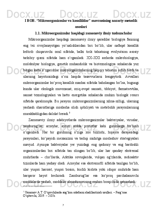 7I BOB. “Mikroorganizmlar va kasalliklar” mavzusining nazariy-metodik
asoslari
1.1. Mikroorganizmlar haqidagi zamonaviy ilmiy tushunchalar
Mikroorganizmlar   haqidagi   zamonaviy   ilmiy   qarashlar   biologiya   fanining
eng   tez   rivojlanayotgan   yo‘nalishlaridan   biri   bo‘lib,   ular   nafaqat   kasallik
keltirib   chiqaruvchi   omil   sifatida,   balki   tirik   tabiatning   evolyutsion   asosiy
tarkibiy   qismi   sifatida   ham   o‘rganiladi.   XX–XXI   asrlarda   mikrobiologiya,
molekulyar   biologiya,   genetik   muhandislik   va   biotexnologiya   sohalarida   yuz
bergan katta o‘zgarishlar mikroorganizmlarning haqiqiy tabiatini ochib berdi va
ularning   hayotimizdagi   o‘rni   haqida   tasavvurlarni   kengaytirdi.   Avvallari
mikroorganizmlar ko‘proq kasallik manbai sifatida baholangan bo‘lsa, bugungi
kunda   ular   ekologik   muvozanat,   oziq-ovqat   sanoati,   tibbiyot,   farmatsevtika,
sanoat   texnologiyalari   va   hatto   energetika   sohalarida   muhim   biologik   resurs
sifatida   qaralmoqda.   Bu   jarayon   mikroorganizmlarning   xilma-xilligi,   ularning
yashash   sharoitlariga   moslasha   olish   qobiliyati   va   metabolik   jarayonlarining
murakkabligidan dalolat beradi. 3
Zamonaviy   ilmiy   adabiyotlarda   mikroorganizmlar   bakteriyalar,   viruslar,
zamburug‘lar,   arxeylar,   ayrim   sodda   protistlar   kabi   guruhlarga   bo‘linib
o‘rganiladi.   Har   bir   guruhning   o‘ziga   xos   tuzilishi,   hujayra   darajasidagi
jarayonlari,   ko‘payish   mexanizmi   va   tashqi   muhitga   moslashuv   strategiyalari
mavjud.   Ayniqsa   bakteriyalar   yer   yuzidagi   eng   qadimiy   va   eng   bardoshli
organizmlardan   biri   sifatida   tan   olingan   bo‘lib,   ular   har   qanday   ekstremal
muhitlarda   –   cho‘llarda,   Arktika   sovuqlarida,   vulqan   og‘zlarida,   radioaktiv
tizimlarda ham  yashay oladi. Arxeylar  esa  ekstremofil  sifatida  tanilgan  bo‘lib,
ular   yuqori   harorat,   yuqori   bosim,   kuchli   kislota   yoki   ishqor   muhitida   ham
barqaror   hayot   kechiradi.   Zamburug‘lar   esa   ko‘proq   parchalanuvchi
moddalarda yashab, moddalar almashinuvining muhim bosqichida qatnashadi.
3
 Usmonov A.T. O‘quvchilarda sog‘lom odatlarni shakllantirish usullari. – Farg‘ona: 
O‘qituvchi, 2019. – 210 b. 