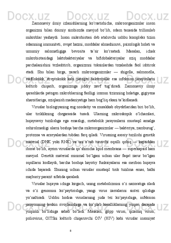8Zamonaviy   ilmiy   izlanishlarning   ko‘rsatishicha,   mikroorganizmlar   inson
organizmi   bilan   doimiy   simbiozda   mavjud   bo‘lib,   odam   tanasida   trillionlab
mikroblar   yashaydi.   Inson   mikrobiotasi   deb   ataluvchi   ushbu   kompleks   tizim
odamning immuniteti, ovqat hazmi, moddalar almashinuvi, psixologik holati va
umumiy   salomatligiga   bevosita   ta’sir   ko‘rsatadi.   Masalan,   ichak
mikrobiotasidagi   laktobakteriyalar   va   bifidobakteriyalar   oziq   moddalar
parchalanishini   tezlashtirib,   organizmni   toksinlardan   tozalashda   faol   ishtirok
etadi.   Shu   bilan   birga,   zararli   mikroorganizmlar   —   shigella,   salmonella,
stafilokokk,   streptokokk   kabi   patogen   bakteriyalar   esa   infeksion   jarayonlarni
keltirib   chiqarib,   organizmga   jiddiy   xavf   tug‘diradi.   Zamonaviy   ilmiy
qarashlarda patogen mikroblarning faolligi immun tizimning holatiga, gigiyena
sharoitlariga, oziqlanish madaniyatiga ham bog‘liq ekani ta’kidlanadi.
Viruslar biologiyaning eng noodatiy va murakkab obyektlaridan biri bo‘lib,
ular   tiriklikning   chegarasida   turadi.   Ularning   mikroskopik   o‘lchamlari,
hujayraviy   tuzilishga   ega   emasligi,   metabolik   jarayonlarni   mustaqil   amalga
oshirolmasligi ularni boshqa barcha mikroorganizmlar — bakteriya, zamburug‘,
protozoa va arxeyalardan tubdan farq qiladi. Virusning asosiy tuzilishi genetik
material   (DNK   yoki   RNK)   va   uni   o‘rab   turuvchi   oqsilli   qobiq   —   kapsiddan
iborat bo‘lib, ayrim viruslarda qo‘shimcha lipid membrana — superkapsid ham
mavjud.   Genetik   material   minimal   bo‘lgani   uchun   ular   faqat   zarur   bo‘lgan
oqsillarni   kodlaydi,   barcha   boshqa   hayotiy   funksiyalarni   esa   mezbon   hujayra
ichida   bajaradi.   Shuning   uchun   viruslar   mustaqil   tirik   tuzilma   emas,   balki
majburiy parazit sifatida qaraladi.
Viruslar   hujayra   ichiga   kirgach,   uning   metabolizmini   o‘z   nazoratiga   oladi
va   o‘z   genomini   ko‘paytirishga,   yangi   virus   zarralarini   sintez   qilishga
yo‘naltiradi.   Ushbu   hodisa   viruslarning   juda   tez   ko‘payishiga,   infeksion
jarayonning   keskin   rivojlanishiga   va   ko‘plab   kasalliklarning   yuqori   darajada
yuqumli   bo‘lishiga   sabab   bo‘ladi.   Masalan,   gripp   virusi,   qizamiq   virusi,
poliovirus,   OITSni   keltirib   chiqaruvchi   OIV   (HIV)   kabi   viruslar   insoniyat 