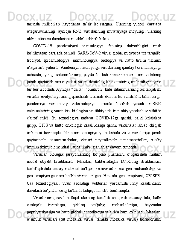 9tarixida   millionlab   hayotlarga   ta’sir   ko‘rsatgan.   Ularning   yuqori   darajada
o‘zgaruvchanligi,   ayniqsa   RNK   viruslarining   mutatsiyaga   moyilligi,   ularning
oldini olish va davolashni mushkillashtirib keladi.
COVID-19   pandemiyasi   virusologiya   fanining   dolzarbligini   misli
ko‘rilmagan darajada oshirdi. SARS-CoV-2 virusi global miqyosda tez tarqalib,
tibbiyot,   epidemiologiya,   immunologiya,   biologiya   va   hatto   ta’lim   tizimini
o‘zgartirib yubordi. Pandemiya insoniyatga viruslarning qanday tez mutatsiyaga
uchrashi,   yangi   shtammlarning   paydo   bo‘lish   mexanizmlari,   immunitetning
javob   qaytarish   xususiyatlari   va   epidemiologik   nazoratning   muhimligini   yana
bir bor isbotladi. Ayniqsa “delta”, “omikron” kabi shtammlarning tez tarqalishi
viruslar evolyutsiyasining qanchalik dinamik ekanini ko‘rsatdi.Shu bilan birga,
pandemiya   zamonaviy   vaksinologiya   tarixida   burilish   yasadi.   mRNK
vaksinalarining yaratilishi biologiya va tibbiyotda inqilobiy yondashuv sifatida
e’tirof   etildi.   Bu   texnologiya   nafaqat   COVID-19ga   qarshi,   balki   kelajakda
gripp,   OITS   va   hatto   onkologik   kasalliklarga   qarshi   vaksinalar   ishlab   chiqish
imkonini   bermoqda.   Nanoimmunologiya   yo‘nalishida   virus   zarralariga   javob
qaytaruvchi   nanozarrachalar,   virusni   neytrallovchi   nanomateriallar,   sun’iy
immun tizimi elementlari ustida ilmiy izlanishlar davom etmoqda.
Viruslar   biologik   jarayonlarning   ko‘plab   jihatlarini   o‘rganishda   muhim
model   obyekt   hisoblanadi.   Masalan,   bakteriofaglar   DNKning   strukturasini
kashf   qilishda   asosiy   material   bo‘lgan,   retroviruslar   esa   gen   muhandisligi   va
gen   terapiyasiga   asos   bo‘lib   xizmat   qilgan.   Hozirda   gen   terapiyasi,   CRISPR-
Cas   texnologiyasi,   virus   asosidagi   vektorlar   yordamida   irsiy   kasalliklarni
davolash bo‘yicha keng ko‘lamli tadqiqotlar olib borilmoqda.
Viruslarning   xavfi   nafaqat   ularning   kasallik   chaqirish   xususiyatida,   balki
ekologik   tizimlarga,   qishloq   xo‘jaligi   mahsulotlariga,   hayvonlar
populyatsiyasiga va hatto global iqtisodiyotga ta’sirida ham ko‘rinadi. Masalan,
o‘simlik   viruslari   (tut   mozaika   virusi,   tamaki   mozaika   virusi)   hosildorlikni 