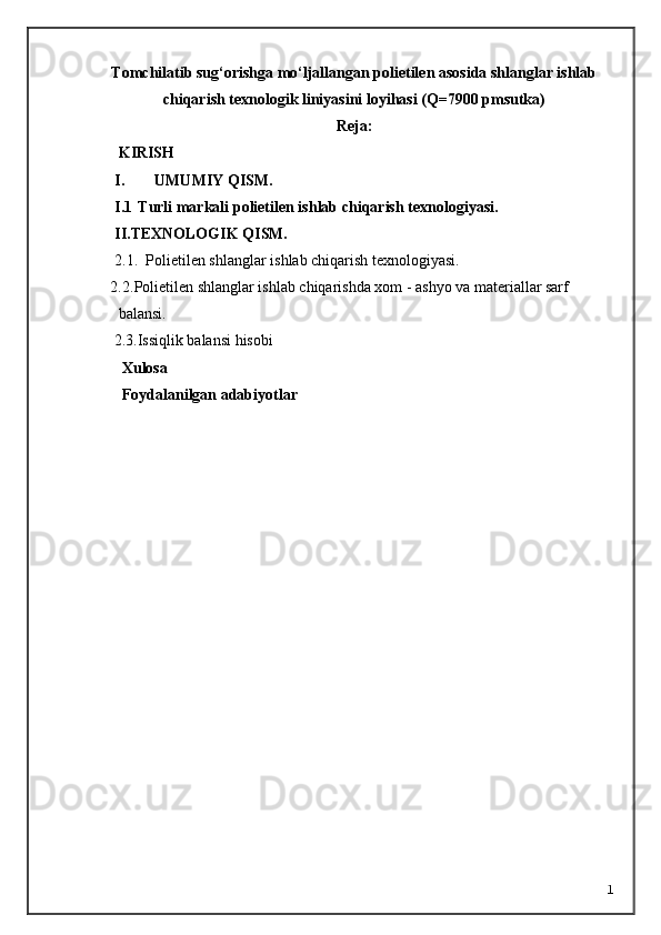 Tomchilatib sug‘orishga mо‘ljallangan polietilen asosida shlanglar ishlab
chiqarish texnologik liniyasini loyihasi (Q=7900 pmsutka)
Reja:
 KIRISH     
I. UMUMIY QISM.
I.1 T urli markali  p olietilen ishlab chiqarish  texnologiyasi .
I I.TEXNOLOGIK QISM.
2.1.    Polietilen shlanglar i shlab chiqarish texnologiyasi .
2.2. Polietilen shlanglar ishlab chiqarishda xom - ashyo va materiallar sarf  
balansi.
     2.3.Issiqlik balansi hisobi
       Xulosa 
       Foydalanilgan adabiyotlar
1 