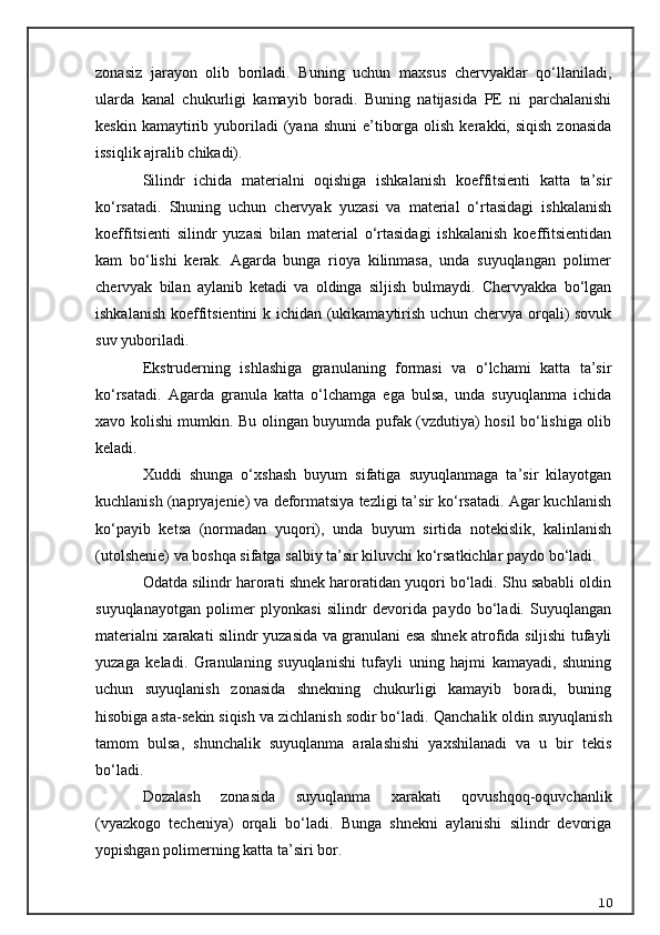 zonasiz   jarayon   olib   boriladi.   Buning   uchun   maxsus   chervyaklar   qo‘llaniladi,
ularda   kanal   chukurligi   kamayib   boradi.   Buning   natijasida   PE   ni   parchalanishi
keskin  kamaytirib  yuboriladi   (yana shuni  e’tiborga  olish  kerakki, siqish   zonasida
issiqlik ajralib chikadi).
Silindr   ichida   materialni   oqishiga   ishkalanish   koeffitsienti   katta   ta’sir
ko‘rsatadi.   Shuning   uchun   chervyak   yuzasi   va   material   o‘rtasidagi   ishkalanish
koeffitsienti   silindr   yuzasi   bilan   material   o‘rtasidagi   ishkalanish   koeffitsientidan
kam   bo‘lishi   kerak.   Agarda   bunga   rioya   kilinmasa,   unda   suyuqlangan   polimer
chervyak   bilan   aylanib   ketadi   va   oldinga   siljish   bulmaydi.   Chervyakka   bo‘lgan
ishkalanish koeffitsientini k ichidan (ukikamaytirish uchun chervya orqali) sovuk
suv yuboriladi.
Ekstruderning   ishlashiga   granulaning   formasi   va   o‘lchami   katta   ta’sir
ko‘rsatadi.   Agarda   granula   katta   o‘lchamga   ega   bulsa,   unda   suyuqlanma   ichida
xavo kolishi mumkin. Bu olingan buyumda pufak (vzdutiya) hosil bo‘lishiga olib
keladi.
Xuddi   shunga   o‘xshash   buyum   sifatiga   suyuqlanmaga   ta’sir   kilayotgan
kuchlanish (napryajenie) va deformatsiya tezligi ta’sir ko‘rsatadi. Agar kuchlanish
ko‘payib   ketsa   (normadan   yuqori),   unda   buyum   sirtida   notekislik,   kalinlanish
(utol sh enie) va boshqa sifatga salbiy ta’sir kiluvchi ko‘rsatkichlar paydo bo‘ladi.
Odatda silindr harorati shnek haroratidan yuqori bo‘ladi. Shu sababli oldin
suyuqlanayotgan   polimer   plyonkasi   silindr   devorida   paydo   bo‘ladi.   Suyuqlangan
materialni xarakati silindr yuzasida va granulani esa shnek atrofida siljishi tufayli
yuzaga   keladi.   Granulaning   suyuqlanishi   tufayli   uning   hajmi   kamayadi,   shuning
uchun   suyuqlanish   zonasida   shnekning   chukurligi   kamayib   boradi,   buning
hisobiga asta-sekin siqish va zichlanish sodir bo‘ladi.  Q anchalik oldin suyuqlanish
tamom   bulsa,   shunchalik   suyuqlanma   aralashishi   yaxshilanadi   va   u   bir   tekis
bo‘ladi.
Dozalash   zonasida   suyuqlanma   xarakati   qovushqoq-oquvchanlik
(vyazkogo   techeniya)   orqali   bo‘ladi.   Bunga   shnekni   aylanishi   silindr   devoriga
yopishgan polimerning katta ta’siri bor.
10 