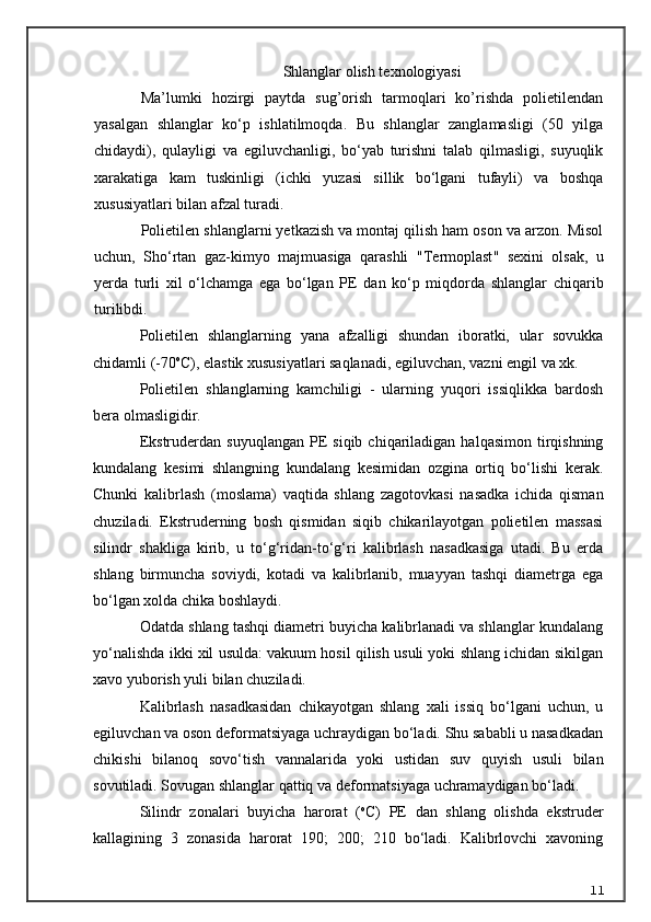 Shlanglar olish texnologiyasi
Ma’lumki   hozirgi   paytda   sug’orish   tarmoqlari   ko’rishda   polietilendan
yasalgan   shlanglar   ko‘p   ishlatilmoqda.   Bu   shlanglar   zanglamasligi   (50   yilga
chidaydi),   qulayligi   va   egiluvchanligi,   bo‘yab   turishni   talab   qilmasligi,   suyuqlik
xarakatiga   kam   tuskinligi   (ichki   yuzasi   sillik   bo‘lgani   tufayli)   va   boshqa
xususiyatlari bilan afzal turadi.
Polietilen shlanglarni yetkazish va montaj qilish ham oson va arzon. Misol
uchun,   S h o‘rtan   gaz-kimyo   majmuasiga   qarashli   "T ermoplast "   sexini   olsak,   u
yerda   turli   xil   o‘lchamga   ega   bo‘lgan   PE   dan   ko‘p   miqdorda   shlanglar   chi q arib
turilibdi.
Polietilen   shlanglarning   yana   afzalligi   shundan   iboratki,   ular   sovukka
chidamli (-70 o
C), elastik xususiyatlari saqlanadi, egiluvchan, vazni engil va xk.
Polietilen   shlanglarning   kamchiligi   -   ularning   yuqori   issiqlikka   bardosh
bera olmasligidir.
Ekstruderdan  suyuqlangan   PE   siqib  chiqariladigan  halqasimon  tirqishning
kundalang   kesimi   shlangning   kundalang   kesimidan   ozgina   ortiq   bo‘lishi   kerak.
Chunki   kalibrlash   (moslama)   vaqtida   shlang   zagotovkasi   nasadka   ichida   qisman
chuziladi.   Ekstruderning   bosh   qismidan   siqib   chikarilayotgan   polietilen   massasi
silindr   shakliga   kirib,   u   to‘g‘ridan-to‘g‘ri   kalibrlash   nasadkasiga   utadi.   Bu   erda
shlang   birmuncha   soviydi,   kotadi   va   kalibrlanib,   muayyan   tashqi   diametrga   ega
bo‘lgan xolda chika boshlaydi.
Odatda shlang tashqi diametri buyicha kalibrlanadi va shlanglar kundalang
yo‘nalishda ikki xil usulda: vakuum hosil qilish usuli yoki shlang ichidan sikilgan
xavo yuborish yuli bilan chuziladi.
Kalibrlash   nasadkasidan   chikayotgan   shlang   xali   issiq   bo‘lgani   uchun,   u
egiluvchan va oson deformatsiyaga uchraydigan bo‘ladi. Shu sababli u nasadkadan
chikishi   bilano q   sovo‘tish   vannalarida   yoki   ustidan   suv   quyish   usuli   bilan
sovutiladi. Sovugan shlanglar qattiq va deformatsiyaga uchramaydigan bo‘ladi.
Silindr   zonalari   buyicha   harorat   ( o
C)   PE   dan   shlang   olishda   ekstruder
kallagining   3   zonasida   harorat   190;   200;   210   bo‘ladi.   Kalibrlovchi   xavoning
11 