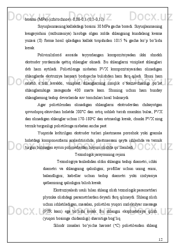 bosimi (MPa) (izbitochnoe): 0,08-0,1 (0,1-0,12).
Suyuqlanmaning kallakdagi bosimi 30 MPa gacha boradi. Suyuqlanmaning
kengayishini   (razbuxaniya)   hisobga   olgan   xolda   shlangning   kundalang   kesma
yuzasi   (S)   forma   hosil   qiladigan   kallak   tirqishidan   10 15   %   gacha   ko‘p   bo‘lishi
kerak.
Polivinilxlorid   asosida   tayyorlangan   kompozitsiyadan   ikki   shnekli
ekstruder   yordamida   qattiq   shlanglar   olinadi.   Bu   shlanglarni   viniplast   shlanglari
deb   ham   aytiladi.   Polietilenga   nisbatan   PVX   kompozitsiyasidan   olinadigan
shlanglarda   ekstruziya   harorati   boshqacha   bulishdan   ham   farq   qiladi.   Shuni   ham
eslatib   o‘tish   kerakki,   viniplast   shlanglarning   issiqlik   o‘tkazuvchanligi   po‘lat
shlanglarnikiga   xaraganda   400   marta   kam.   Shuning   uchun   ham   bunday
shlanglarning tashqi devorlarida suv tomchilari hosil bulmaydi.
Agar   polietilendan   olinadigan   shlanglarni   ekstruderdan   chikayotgan
qovushqoq-okuvchan   holatda   200 o
C   dan   ortiq   ushlab   turish   mumkin   bulsa,   P VX
dan olinadigan shlanglar uchun 170-180 o
C dan ortmasligi kerak, chunki P VX  ning
termik turgunligi polietilenga nisbatan ancha past.
Yuqorida   keltirilgan   ekstruder   turlari   plastmassa   poroshok   yoki   granula
holatdagi   komponentlarni   aralashtirishda,   plastmassani   qayta   ishlashda   va   termik
turgun bulmagan ayrim polimerlardan buyum olishda qo‘llaniladi.
Texnologik jarayonning rejimi
    Texnologiya tanlashdan oldin shlangni tashqi diametri, ichki
diametri   va   shlangning   qalinligini;   profillar   uchun   uning   enini,
balandligini;   k a bellar   uchun   tashqi   diametri   yoki   izolyasiya
qatlamining qalinligini bilish kerak.
Ekstruziyalash usuli bilan shlang olish texnologik parametrlari
plyonka olishdagi parametrlardan deyarli farq qilmaydi. Shlang olish
uchun ishlatiladigan, masalan, polietilen yuqori molekulyar massaga
(PTR   kam)   ega   bo‘lishi   kerak.   Bu   shlangni   ekspluatatsiya   qilish
(yuqori bosimga chidamligi) sharoitiga bog‘liq.
Silindr   zonalari   bo‘yicha   harorat   ( o
C)   polietilendan   shlang
12 