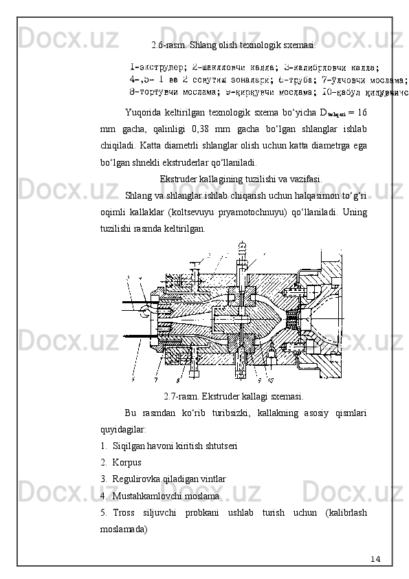 2.6-rasm. Shlang olish texnologik sxemasi.
Y u qorida   keltirilgan   texnologik   sxema   bo‘yicha   D
tashqari   =   16
mm   gacha,   qalinligi   0,38   mm   gacha   bo‘lgan   shlanglar   ishlab
chiqiladi.   Katta diametrli  shlanglar  olish uchun katta diametrga ega
bo‘lgan shnekli ekstruderlar qo‘llaniladi.
  Ekstruder kallagining tuzilishi va vazifasi.
Shlang va shlanglar ishlab chiqarish uchun halqasimon to‘g‘ri
oqimli   kallaklar   (koltsevuyu   pryamotochnuyu)   qo‘llaniladi.   Uning
tuzilishi rasmda keltirilgan.
2.7-rasm. Ekstruder kallagi sxemasi.
Bu   rasmdan   ko‘rib   turibsizki,   kallakning   asosiy   qismlari
quyidagilar:
1. Siqilgan havoni kiritish shtutseri
2. Korpus
3. Regulirovka qiladigan vintlar
4. Mustahkamlovchi moslama
5. Tross   siljuvchi   probkani   ushlab   turish   uchun   (kalibrlash
moslamada)
14 