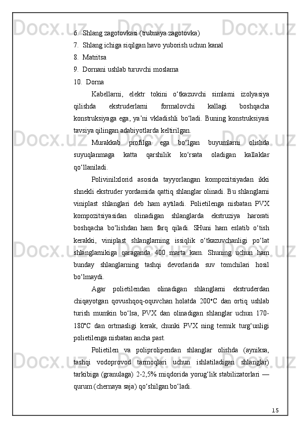 6. Shlang zagotovkasi (trubnaya zagotovka)
7. Shlang ichiga siqilgan havo yuborish uchun kanal
8. Matritsa
9. Dornani ushlab turuvchi moslama 
10.    Dorna
K a bellarni ,   elektr   tokini   o ‘ tkazuvchi   simlarni   izolyasiya
qilishda   ekstruderlarni   formalovchi   kallagi   boshqacha
konstruksiyaga   ega ,   ya ’ ni   vkladishli   bo ‘ ladi .   Buning   konstruksiyasi
tavsiya   qilingan   adabiyotlarda   keltirilgan .
Murakkab   profilga   ega   bo ‘ lgan   buyumlarni   olishda
suyuqlanmaga   katta   qarshilik   ko ‘ rsata   oladigan   kallaklar
qo ‘ llaniladi .
Polivinilxlorid   asosida   tayyorlangan   kompozitsiyadan   ikki
shnekli   ekstruder   yordamida   qattiq   shlanglar   olinadi .   Bu   shlanglarni
viniplast   shlanglari   deb   ham   aytiladi .   Polietilenga   nisbatan   PVX
kompozitsiyasidan   olinadigan   shlanglarda   ekstruziya   harorati
boshqacha   bo ‘ lishdan   ham   farq   qiladi .   SHuni   ham   eslatib   o‘tish
kerakki,   viniplast   shlanglarning   issiqlik   o‘tkazuvchanligi   po‘lat
shlanglarnikiga   qaraganda   400   marta   kam.   Shuning   uchun   ham
bunday   shlanglarning   tashqi   devorlarida   suv   tomchilari   hosil
bo‘lmaydi.
Agar   polietilendan   olinadigan   shlanglarni   ekstruderdan
chiqayotgan   qovushqoq-oquvchan   holatda   200 o
C   dan   ortiq   ushlab
turish   mumkin   bo‘lsa,   PVX   dan   olinadigan   shlanglar   uchun   170-
180 o
C   dan   ortmasligi   kerak,   chunki   PVX   ning   termik   turg‘unligi
polietilenga nisbatan ancha past.
Polietilen   va   poliprolipendan   shlanglar   olishda   (ayniksa,
tashqi   vodoprovod   tarmoqlari   uchun   ishlatiladigan   shlanglar)
tarkibiga (granulaga) 2-2,5% miqdorida yorug‘lik stabilizatorlari —
qurum (chernaya saja) qo‘shilgan bo‘ladi.
15 