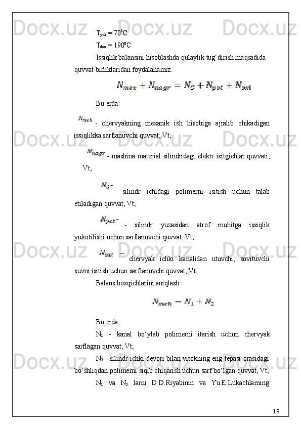 T
yuk  =  70 0
C
T
doz  =  190 0
C
Issiqlik balansini hisoblashda  q ulaylik tug‘dirish ma q sadida 
quvvat birliklaridan foydalanamiz.
Bu erda:
-   chervyakning   mexanik   ish   hisobiga   ajralib   chikadigan
issiqlikka sarflanuvchi quvvat, Vt;
- mashina material silindridagi elektr isitgichlar quvvati,
Vt;
  silindr   ichidagi   polimerni   isitish   uchun   talab
etiladigan quvvat, Vt;
-   silindr   yuzasidan   atrof   muhitga   issiqlik
yukotilishi uchun sarflanuvchi quvvat, Vt;
chervyak   ichki   kanalidan   utuvchi,   sovituvchi
suvni isitish uchun sarflanuvchi quvvat, Vt.
Balans bosqichlarini aniqlash:
Bu erda:
N
1   -   kanal   b o‘ ylab   polimerni   itarish   uchun   chervyak
sarflagan quvvat, Vt;
N
2  - silindr ichki devori bilan vitokning eng tepasi orasidagi
b o‘ shli q dan polimerni siqib chiqarish uchun sarf bo‘lgan quvvat, Vt;
N
1   va   N
2   larni   D.D. R iyabinin   va   Yu.E.Lukachlarning
19 
